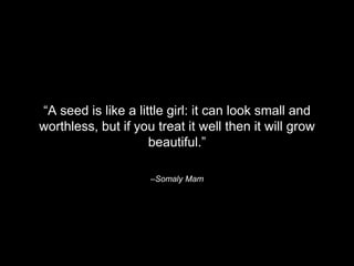 “A seed is like a little girl: it can look small and 
worthless, but if you treat it well then it will grow 
beautiful.” 
–Somaly Mam 
 