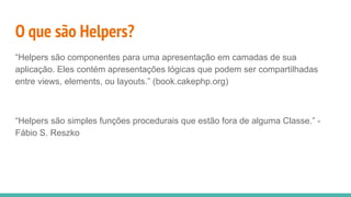 O que são Helpers?
“Helpers são componentes para uma apresentação em camadas de sua
aplicação. Eles contém apresentações lógicas que podem ser compartilhadas
entre views, elements, ou layouts.” (book.cakephp.org)
“Helpers são simples funções procedurais que estão fora de alguma Classe.” -
Fábio S. Reszko
 