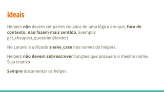 Ideais
Helpers não devem ser partes isoladas de uma lógica em que, fora de
contexto, não fazem mais sentido. Exemplo:
get_cheapest_quotation($order)
No Laravel é utilizado snake_case nos nomes de helpers.
Helpers não devem sobrescrever funções que possuem o mesmo nome.
Seja criativo
Sempre documentar os helper.
 