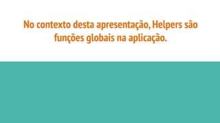 No contexto desta apresentação,Helpers são
funções globais na aplicação.
 