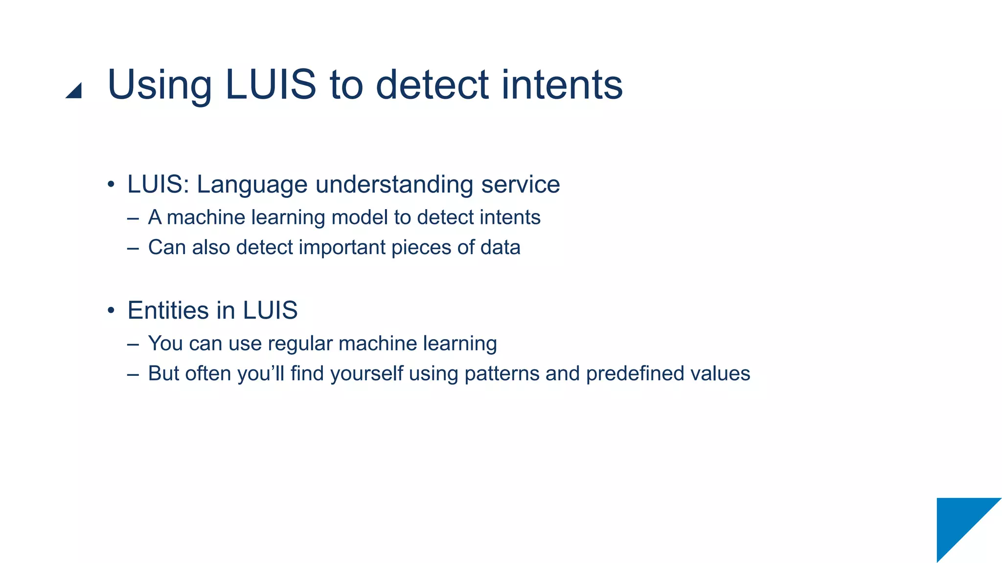 • LUIS: Language understanding service
– A machine learning model to detect intents
– Can also detect important pieces of data
• Entities in LUIS
– You can use regular machine learning
– But often you’ll find yourself using patterns and predefined values
Using LUIS to detect intents
 