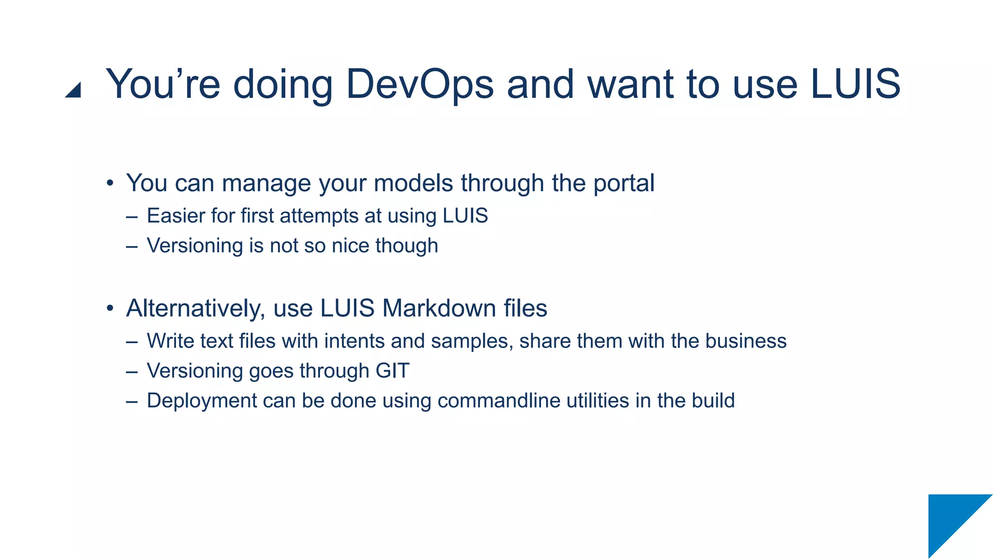 • You can manage your models through the portal
– Easier for first attempts at using LUIS
– Versioning is not so nice though
• Alternatively, use LUIS Markdown files
– Write text files with intents and samples, share them with the business
– Versioning goes through GIT
– Deployment can be done using commandline utilities in the build
You’re doing DevOps and want to use LUIS
 