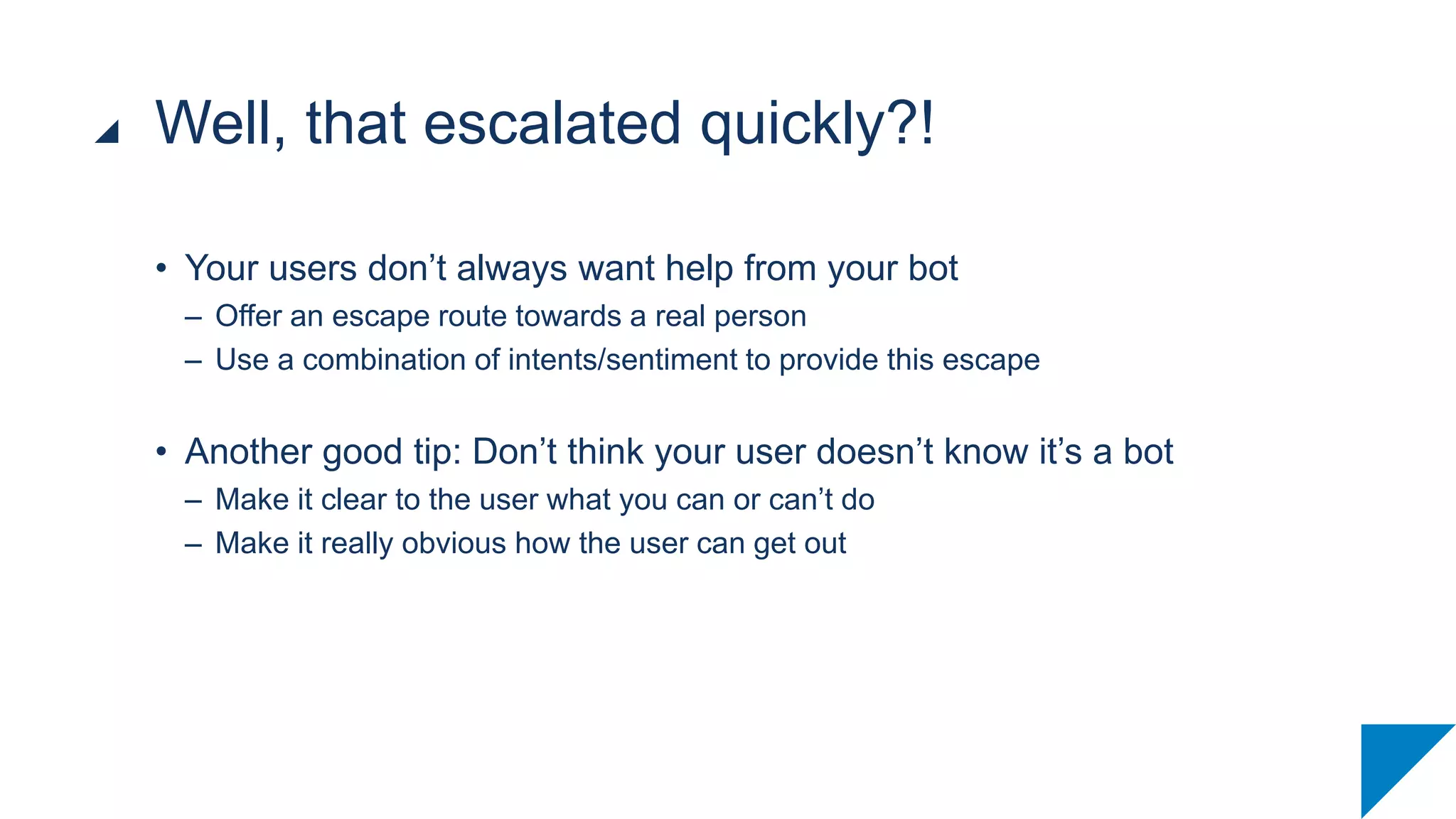 • Your users don’t always want help from your bot
– Offer an escape route towards a real person
– Use a combination of intents/sentiment to provide this escape
• Another good tip: Don’t think your user doesn’t know it’s a bot
– Make it clear to the user what you can or can’t do
– Make it really obvious how the user can get out
Well, that escalated quickly?!
 