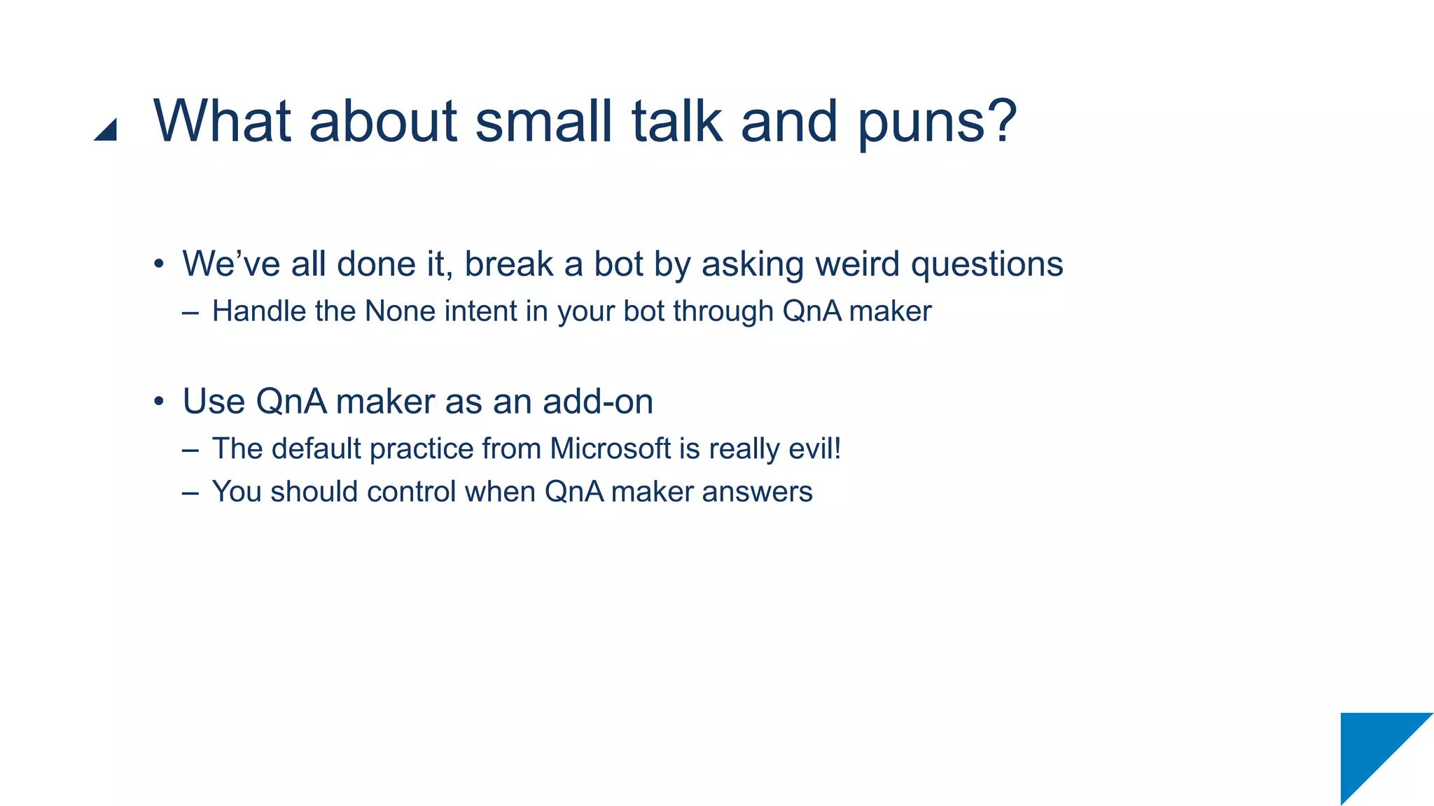 • We’ve all done it, break a bot by asking weird questions
– Handle the None intent in your bot through QnA maker
• Use QnA maker as an add-on
– The default practice from Microsoft is really evil!
– You should control when QnA maker answers
What about small talk and puns?
 