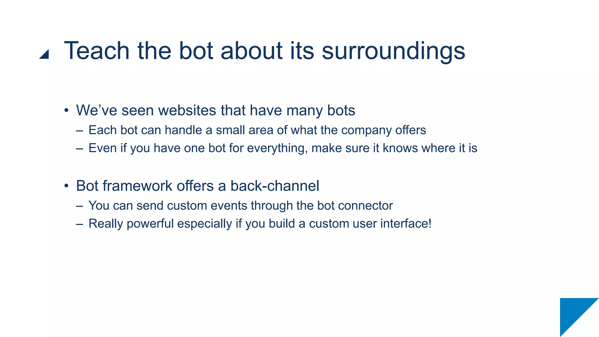 • We’ve seen websites that have many bots
– Each bot can handle a small area of what the company offers
– Even if you have one bot for everything, make sure it knows where it is
• Bot framework offers a back-channel
– You can send custom events through the bot connector
– Really powerful especially if you build a custom user interface!
Teach the bot about its surroundings
 
