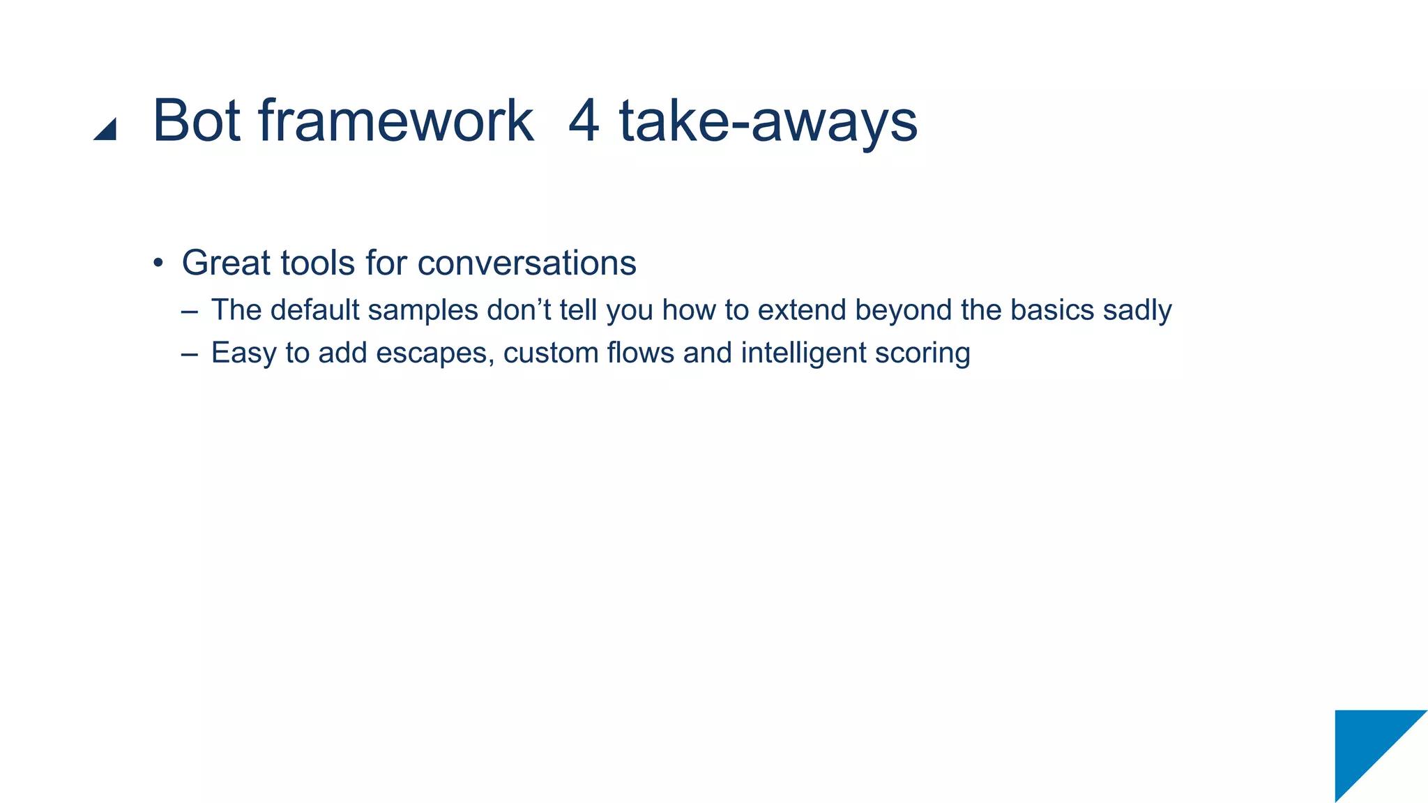 • Great tools for conversations
– The default samples don’t tell you how to extend beyond the basics sadly
– Easy to add escapes, custom flows and intelligent scoring
Bot framework 4 take-aways
 