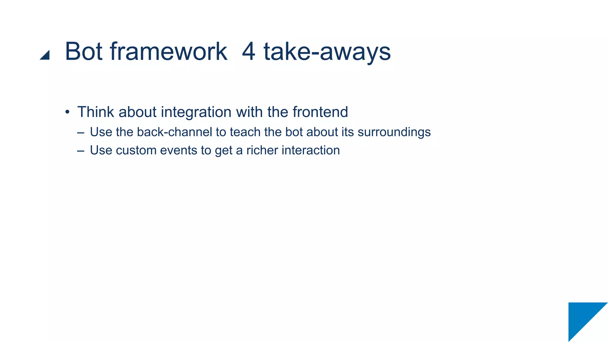• Think about integration with the frontend
– Use the back-channel to teach the bot about its surroundings
– Use custom events to get a richer interaction
Bot framework 4 take-aways
 