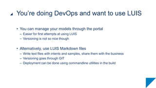 • You can manage your models through the portal
– Easier for first attempts at using LUIS
– Versioning is not so nice though
• Alternatively, use LUIS Markdown files
– Write text files with intents and samples, share them with the business
– Versioning goes through GIT
– Deployment can be done using commandline utilities in the build
You’re doing DevOps and want to use LUIS
 