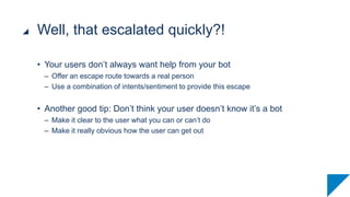 • Your users don’t always want help from your bot
– Offer an escape route towards a real person
– Use a combination of intents/sentiment to provide this escape
• Another good tip: Don’t think your user doesn’t know it’s a bot
– Make it clear to the user what you can or can’t do
– Make it really obvious how the user can get out
Well, that escalated quickly?!
 