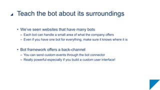 • We’ve seen websites that have many bots
– Each bot can handle a small area of what the company offers
– Even if you have one bot for everything, make sure it knows where it is
• Bot framework offers a back-channel
– You can send custom events through the bot connector
– Really powerful especially if you build a custom user interface!
Teach the bot about its surroundings
 