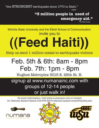 “the STRONGEST earthquake since 1770 in Haiti.”
                                                        -USGS

                        “3 million people in need of
                                     emergency aid.”
                                                                -The Red Cross



 Wichita State University and the Elliott School of Communication
                            invite you to


   ((Feed Haiti))
Help us send 1 million meals to earthquake victims

    Feb. 5th & 6th: 8am - 8pm
      Feb. 7th: 1pm - 8pm
         Hughes Metroplex 5015 E. 29th St. N.
    signup at www.numanainc.com with
          groups of 12-14 people
               or just walk in!
          for more information: visit www.numanainc.com or contact
 Dr. Deborah Ballard-Reisch 316-978-6079 deborah.ballard-reisch@wichita.edu



                                   1
                                  million
                                       meals
 