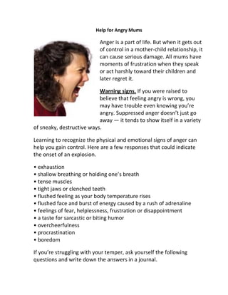 Help for Angry Mums

                           Anger is a part of life. But when it gets out
                           of control in a mother-child relationship, it
                           can cause serious damage. All mums have
                           moments of frustration when they speak
                           or act harshly toward their children and
                           later regret it.

                           Warning signs. If you were raised to
                           believe that feeling angry is wrong, you
                           may have trouble even knowing you’re
                           angry. Suppressed anger doesn’t just go
                           away — it tends to show itself in a variety
of sneaky, destructive ways.

Learning to recognize the physical and emotional signs of anger can
help you gain control. Here are a few responses that could indicate
the onset of an explosion.

• exhaustion
• shallow breathing or holding one’s breath
• tense muscles
• tight jaws or clenched teeth
• flushed feeling as your body temperature rises
• flushed face and burst of energy caused by a rush of adrenaline
• feelings of fear, helplessness, frustration or disappointment
• a taste for sarcastic or biting humor
• overcheerfulness
• procrastination
• boredom

If you’re struggling with your temper, ask yourself the following
questions and write down the answers in a journal.
 