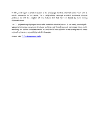 In 2007, work began on another revision of the C language standard, informally called "C1X" until its
official publication on 2011-12-08. The C programming language standards committee adopted
guidelines to limit the adoption of new features that had not been tested by them existing
implementations.

The C11 programming language standard adds numerous new features to C or the library, including data
type generic macros, anonymous structures, and improved Unicode support, atomic operations, multi-
threading, and bounds-checked functions. It is also makes some portions of the existing the C99 library
optional, or improves compatibility with C++ language.

Related links: C, C++ Assignment Help
 