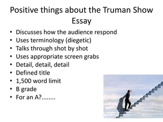 Positive things about the Truman Show Essay Discusses how the audience respond Uses terminology (diegetic) Talks through shot by shot Uses appropriate screen grabs Detail, detail, detail Defined title 1,500 word limit B grade For an A?........ 