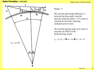 Nadav Levanon, Tel-Aviv University
Radar Principles - extended
1
HELP SLIDE
Range = l
We need the path length difference 
between the direct path l and the
specular reflection path l1 +l2 in order to
calculate F, the factor affecting
multipath power return.
We need the grazing angle  in order to
calculate the NRCS of the
backscattering clutter.
ae , h1, h2 , l  α1+ α2  d = d1+ d2
4 3
e
a a

 