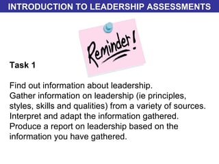 Task 1 Find out information about leadership. Gather information on leadership (ie principles, styles, skills and qualities) from a variety of sources. Interpret and adapt the information gathered. Produce a report on leadership based on the information you have gathered. INTRODUCTION TO LEADERSHIP ASSESSMENTS 