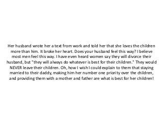 Her husband wrote her a text from work and told her that she loves the children
more than him. It broke her heart. Does your husband feel this way? I believe
most men feel this way. I have even heard women say they will divorce their
husband, but "they will always do whatever is best for their children." They would
NEVER leave their children. Oh, how I wish I could explain to them that staying
married to their daddy, making him her number one priority over the children,
and providing them with a mother and father are what is best for her children!
 