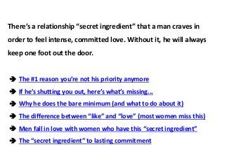 There’s a relationship “secret ingredient” that a man craves in
order to feel intense, committed love. Without it, he will always
keep one foot out the door.
 The #1 reason you’re not his priority anymore
 If he’s shutting you out, here’s what’s missing...
 Why he does the bare minimum (and what to do about it)
 The difference between “like” and “love” (most women miss this)
 Men fall in love with women who have this “secret ingredient”
 The “secret ingredient” to lasting commitment
 