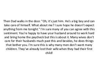 Then Dad walks in the door. "Oh, it's just him. He's a big boy and can
take care of himself. What about me? I sure hope he doesn't expect
anything from me tonight." I'm sure many of you can agree with this
sentiment. You're happy to have your husband around to work hard
and bring home the paycheck but this is about it. Many wives don't
care for their husbands much past this and besides, he does things
that bother you. I'm sure this is why many men don't want many
children. They've already lost their wife when they had their first
child!
 