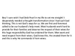 Boy! I sure wish I had Debi Pearl in my life to set me straight! I
desperately needed a thought transformation since I had such bad
thinking. This is not God's ways for us. We are first and foremost
called to be our husband's help meet. Most husbands work hard to
provide for their families and deserve the respect of their wives for
this huge responsibility God has ordained for them. Men want and
need respect from their wives. God knew this. He created them for it
and this is why He commands it from wives.
 