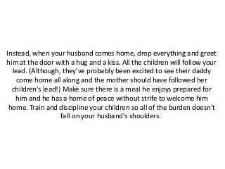 Instead, when your husband comes home, drop everything and greet
him at the door with a hug and a kiss. All the children will follow your
lead. (Although, they've probably been excited to see their daddy
come home all along and the mother should have followed her
children's lead!) Make sure there is a meal he enjoys prepared for
him and he has a home of peace without strife to welcome him
home. Train and discipline your children so all of the burden doesn't
fall on your husband's shoulders.
 