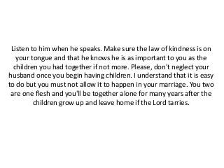 Listen to him when he speaks. Make sure the law of kindness is on
your tongue and that he knows he is as important to you as the
children you had together if not more. Please, don't neglect your
husband once you begin having children. I understand that it is easy
to do but you must not allow it to happen in your marriage. You two
are one flesh and you'll be together alone for many years after the
children grow up and leave home if the Lord tarries.
 