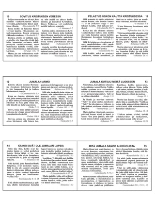 PELASTUS USKON KAUTTA KRISTUKSESSA 11
Sillä armosta te olette pelastetut
uskon kautta, ette itsenne kautta
— se on Jumalan lahja — ette
tekojen kautta, ettei kukaan ker-
skaisi. –Efesolaisille 2:8, 9
Koska me siis olemme uskosta
vanhurskaiksi tulleet, niin meillä
on rauha Jumalan kanssa meidän
Herramme Jeesuksen Kristuksen
kautta. –Roomalaisille 5:1
Sillä Kristuksessa Jeesuksessa ei
auta ympärileikkaus eikä ympä-
rileikkaamattomuus, vaan rakkau-
den kautta vaikuttava usko.
–Galatalaisille 5:6
Sillä kaikki, mikä on syntynyt
Jumalasta, voittaa maailman; ja
tämä on se voitto, joka on maail-
man voittanut, meidän uskomme.
–1 Johannes 5:4
“Usko Herraan Jeesukseen, niin
sinä pelastut....”
–Apostolien teot 16:31b
“Mitä meidän pitää tekemän, että
me Jumalan tekoja tekisimme?”
Jeesus vastasi ja sanoi heille: “Se
on Jumalan teko, että to uskotte
häneen, jonka Jumala on lähet-
tänyt”. –Johannes 6:28b, 29
Mutta nämä ovat kirjoitetut, että
te uskoisitte, että Jeesus on Kris-
tus, Jumalan Poika, ja että teillä
uskon kautta olisi elämä hänen
nimessänsä. –Johannes 20:31
12 JUMALAN ARMO
Kiitetty olkoon meidän Herram-
me Jeesuksen Kristuksen Jumala
ja Isä, laupeuden Isä ja kaiken
lohdutuksen Jumala.
–2 Korinttolaisille 1:3
Kuka on Jumala, niinkuin sinä
olet, joka annat pahat teot anteeksi
ja käyt ohitse perintösi jäännöksen
rikosten? Ei hän pidä vihaa iäti,
sillä hänellä on halu laupeuteen.
–Miika 7:18
Herra, sinua minä kiitän kansojen
joukossa ja veisaan sinun kiitostasi
kansakuntien keskellä.
–Psalmi 108:4
Herran, armoa on, ettemme ole
aivan hävinneet, sillä hänen lau-
peutensa ei ole loppunut: se on joka
aamu uusi, ja suuri on hänen uskol-
lisuutensa. –Valitusvirret 3:22, 23
Sillä niin korkealla kuin taivas on
maasta, niin voimallinen on hänen
armonsa niitä kohtaan, jotka
häntä pelkäävät. Mutta Herran
armo pysyy iankaikkisesta ianka-
ikkiseen niille, jotka häntä pelkä-
ävät, ja hänen vanhurskautensa
lasten lapsille. –Psalmi 103:11, 17
Pelasti hän meidät, ei vanhurska-
udessa tekemiemme tekojen ansio-
sta, vaan laupeutensa mukaan uu-
destisyntymisen peson ja Pyhän He-
ngen uudistuksen kautta.
–Tiitukselle 3:5
JUMALA KUTSUU MEITÄ LUOKSEEN 13
Niin tulkaa, käykäämme oikeutta
keskenämme, sanoo Herra. Vaikka
teidän syntinne ovat veriruskeat,
tulevat ne lumivalkeiksi; vaikka ne
ovat purppuranpunaiset, tulevat
ne villanvalkoisiksi. –Jesaja 1:18
Ja Henki ja morsian sanovat:
“Tule!” Ja joka kuulee, sanokoon:
“Tule!” Ja joka janoaa, tulkoon, ja
joka tahtoo, ottakoon elämän vettä
lahjaksi. –Ilmestyskirja 22:17
Mutta juhlan viimeisenä, suurena
päivänä Jeesus seisoi ja huusi ja
sanoi: “Jos joku janoaa, niin tul-
koon minun tyköni ja juokoon.”
–Johannes 7:37
Kuulkaa, kaikki janoavaiset,
tulkaa veden ääreen. Tekin, joilla
ei ole rahaa, tulkaa, ostakaa ja syö-
kää; tulkaa, ostakaa ilman rahatta,
ilman hinnatta viiniä ja maitoa.
–Jesaja 55:1
Mutta kun Jeesus sen näki, när-
kästyi hän ja sanoi heille: “Sallikaa
lasten tulla minun tyköni, älkääkä
estäkö heitä, sillä senkaltaisten on
Jumalan valtakunta.”
–Markus 10:14
“Tulkaa minun tyköni, kaikki
työtätekeväiset ja raskautetut,
niin minä annan teille levon.”
–Matteus 11:28
14 KAIKKI EIVÄT OLE JUMALAN LAPSIA
Siitä käy ilmi, ketkä ovat Ju-
malan lapsia ja ketkä perkeleen
lapsia. Kuka ikinä ei tee van-
hurskautta, hän ei ole Jumalasta,
ei myöskään se, joka ei veljeänsä
rakasta. –1 Johannes 3:10
Sillä kaikki, joita Jumalan Henki
kuljettaa, ovat Jumalan lapsia.
Sillä te ette ole saaneet orjuuden
henkeä ollaksenne jälleen pelossa,
vaan te olette saaneet lapseuden
hengen, jossa me huudamme:
“Abba! Isä!”
–Roomalaisille 8:14, 15
Että olisitte moitteettomat ja puh-
taat, olisitte tahrattomat Jumalan
lapset kieron ja nurjan sukukun-
nan keskellä, joiden joukossa te
loistatte niinkuin tähdet maailmas-
sa. –Filippiläisille 2:15
Sentähen: “Lähtekää pois heidän
keskeltänsä ja erotkaa heistä, sanoo
Herra, älkääkä saastaiseen kos-
keko; niin minä otan teidät huos-
taani ja olen teidän Isänne, ja te
tulette minun pojikseni ja tyttärik-
seni, sanoo Herra, Kaikkivaltias”.
–2 Korinttolaisille 6:17, 18
Mutta kaikille, jotka ottivat hänet
vastaan, hän antoi voiman tulla Ju-
malan lapsiksi, niille, jotka usko-
vat hänen nimeensä.
–Johannes 1:12
MITÄ JUMALA SANOO ALKOHOLISTA 15
Mutta lihan teot ovat ilmeiset, ja
ne ovat: haureus, saastaisuus, irs-
taus, epäjumalanpalvelus, noituus,
vihamielisyys, riita, kateellisuus, vi-
hat, juonet, eriseurat, lahkot, ka-
teus, juomingit, mässäykset ja
muut senkaltaiset, joista teille edel-
täpäin sanon, niinkuin jo ennenkin
olen sanonut, että ne, jotka sem-
moista harjoittavat, eivät peri
Jumalan valtakuntaa.
–Galatalaisille 5:19-21
Vaeltakaamme säädyllisesti, niin-
kuin päivällä, ei mässäyksissä ja
juomingeissa, ei haureudessa ja
irstaudessa, ei riidassa ja kateu-
dessa, vaan pukekaa päällenne
Herra Jeesus Kristus, älkääkä niin
pitäkö lihastanne huolta, että hi-
mot heräävät.
–Roomalaisille 13:13, 14
Voi niitä, jotka aamuvarhaisesta
väkijuoman jäljessä juoksevat ja
iltamyöhään viipyvät viinistä heh-
kuvina! –Jesaja 5:11
Viini on pilkkaaja, väkijuoma
remunpitäjä; eikä ole viisas kenkä-
än, joka siitä hoipertelee. Älä kat-
sele viiniä, kuinka se punoittaa,
kuinka se maljassa hohtaa ja hel-
posti valahtaa alas. Lopulta se
puree kuin käärme ja pistää kuin
myrkkylisko.
–Sananlaskut 20:1; 23:31, 32
10 SOVITUS KRISTUKSEN VERESSÄ
Paljoa ennemmin me siis nyt, kun
olemme vanhurskautetut hänen
veressään, pelastumme hänen kaut-
tansa vihasta. –Roomalaisille 5:9
Jossa meillä on lunastus hänen
verensä kautta, rikkomusten an-
teeksisaaminen, hänen armonsa
rikkauden mukaan. –Efesolaisille 1:7
Tietäen, ettette ole millään kato-
avaisella, ette hopealla ettekä kul-
lalla, lunastetut turhasta, isiltä,
peritystä vaelluksestanne, vaan
Kristuksen kalliilla verellä, niin-
kuin virheettömän ja tahrattoman
karitsan. –1 Pietari 1:18, 19
Mutta jos me valkeudessa vael-
lamme, niinkuin hän on valkeudes-
sa, niin meillä on yhteys keske-
nämme, ja Jeesuksen Kristuksen,
hänen Poikansa, veri puhdistaa
meidät kaikesta synnistä.
–1 Johannes 1:7
Kuinka paljoa enemmän on Kris-
tuksen veri, hänen, joka iankaik-
kisen Hengen kautta uhrasi itsensä
viattomana Jumalalle, puhdista-
va meidän omantuntomme kuol-
leista teoista palvelemaan elävää
Jumalaa! –Hebrealaisille 9:14
Jumala meidän kerskauksemme
meidän Herramme Jeesuksen Kris-
tuksen kautta, jonka kautta me nyt
olemme sovituksen saaneet.
–Roomalaisille 5:11b
 