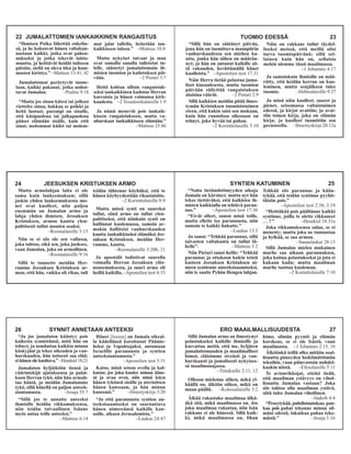 TUOMIO EDESSÄ 23
“Sillä hän on säätänyt päivän,
jona hän on tuomitseva maanpiirin
vanhurskaudessa sen miehen ka-
utta, jonka hän siihen on määrän-
nyt; ja hän on antanut kaikille sii-
tä vakuuden, herättämällä hänet
kuolleista.” –Apostolien teot 17:31
Näin Herra tietää pelastaa juma-
liset kiusauksesta, mutta tuomion
päivään säilyttää rangaistuksen
alaisina väärät. –2 Pietari 2:9
Sillä kaikkien meidän pitää ilmes-
tymän Kristuksen tuomioistuimen
eteen, että kukin saisi sen mukaan,
kuin hän ruumiissa ollessaan on
tehnyt, joko hyvää tai pahaa.
–2 Korinttolaisille 5:10
Näin on rakkaus tullut täydel-
liseksi meissä, että meillä olisi
turva tuomiopäivänä; sillä sel-
lainen kuin hän on, sellaisia
mekin olemme tässä maailmassa.
–1 Johannes 4:17
Ja samoinkuin ihmisille on mää-
rätty, että heidän kerran on kuo-
leminen, mutta senjälkeen tulee
tuomio. –Hebrealaisille 9:27
Ja minä näin kuolleet, suuret ja
pienet, seisomassa valtaistuimen
edessä, ja kirjat avattiin; ja avat-
tiin toinen kirja, joka on elämän
kirja; ja kuolleet tuomittiin sen
perusteella. –Ilmestyskirja 20:12a
24 JEESUKSEN KRISTUKSEN ARMO
Mutta armolahjan laita ei ole
sama kuin lankeemuksen; sillä
joskin yhden lankeemuksesta mo-
net ovat kuolleet, niin paljoa
enemmän on Jumalan armo ja
lahja yhden ihmisen, Jessuksen
Kristuksen, armon kautta ylen-
palttisesti tullut monien osaksi.
–Roomalaisille 5:15
Niin se ei siis ole sen vallassa,
joka tahtoo, eikä sen, joka juoksee,
vaan Jumalan, joka on armollinen.
–Roomalaisille 9:16
Sillä te tunnette meidän Her-
ramme Jeesuksen Kristuksen ar-
mon, että hän, vaikka oli rikas, tuli
teidän tähtenne köyhäksi, että te
hänen köyhyydestään rikastuisitte.
–2 Korinttolaisille 8:9
Mutta missä synti on suureksi
tullut, siinä armo on tullut ylen-
palttiseksi, että niinkuin synti on
hallinnut kuolemassa, samoin ar-
mokin hallitsisi vanhurskauden
kautta iankaikkiseksi elämäksi Jee-
suksen Kristuksen, meidän Her-
ramme, kautta.
–Roomalaisille 5:20b, 21
Ja apostolit todistivat suurella
voimalla Herran Jeesuksen ylös-
nousemuksesta, ja suuri armo oli
heillä kaikilla.–Apostolien teot 4:33
SYNTIEN KATUMINEN 25
“Noita tietämättömyyden aikoja
Jumala on kärsinyt, mutta nyt hän
tekee tiettäväksi, että kaikkien ih-
misten kaikkialla on tehtävä paran-
nus.” –Apostolien teot 17:30
“Eivät olleet, sanon minä teille,
mutta ellette tee parannusta, niin
samoin te kaikki hukutte.”
–Luukas 13:3
Ja sanoi: “Tehkää parannus, sillä
taivasten valtakunta on tullut lä-
helle”. –Matteus 3:2
Niin Pietari sanoi heille: “Tehkää
parannus ja ottakoon kukin teistä
kasteen Jeesuksen Kristuksen ni-
meen syntienne anteeksisaamiseksi,
niin te saatte Pyhän Hengen lahjan.
Tehkää siis parannus ja kään-
tykää, että teidän syntinne pyyhit-
täisiin pois.”
–Apostolien teot 2:38; 3:19
“Heittäkää pois päältänne kaikki
syntinne, joilla te olette rikkoneet
. . . ?” –Hesekiel 18:31a
Joka rikkomuksensa salaa, se ei
menesty; mutta joka ne tunnustaa
ja hylkää, se saa armon.
–Sananlaskut 28:13
Sillä Jumalan mielen mukainen
murhe saa aikaan parannuksen,
joka koituu pelastukseksi ja jota ei
kukaan kadu; mutta maailman
murhe tuottaa kuoleman.
–2 Korinttolaisille 7:10
26 SYNNIT ANNETAAN ANTEEKSI
“Ja jos jumalaton kääntyy pois
kaikesta synnistänsä, mitä hän on
tehnyt, ja noudattaa kaikkia minun
käskyjäni ja tekee oikeuden ja van-
hurskauden, hän totisesti saa elää;
ei hänen ole kuoltava.” –Hesekiel 18:21
Jumalaton hyljätköön tiensä ja
väärintekijä ajatuksensa ja palat-
koon Herran tykö, niin hän armah-
taa häntä, ja meidän Jumalamme
tykö, sillä hänellä on paljon anteek-
siantamusta. –Jesaja 55:7
“Sillä jos te annatte anteeksi
ihmisille heidän rikkomuksensa,
niin teidän taivaallinen Isänne
myös antaa teille anteeksi.”
–Matteus 6:14
Hänet [Jeesus] on Jumala oikeal-
la kädellänsä korottanut Päämie-
heksi ja Vapahtajaksi, antamaan
Israelille parannusta ja syntien
anteeksiantamusta.”
–Apostolien teot 5:31
Katso, minä seison ovella ja kol-
kutan; jos joku kuulee minun ääne-
ni ja avaa oven, niin minä käyn
hänen tykönsä sisälle ja aterioitsen
hänen kanssaan, ja hän minun
kanssani.” –Ilmestyskirja 3:20
“Ja että parannusta syntien an-
teeksisaamiseksi on saarnattava
hänen nimessänsä kaikille kan-
soille, alkaen Jerusalemista.”
–Luukas 24:47
ERO MAAILMALLISUUDESTA 27
Sillä Jumalan armo on ilmestynyt
pelastukseksi kaikille ihmisille ja
kasvattaa meitä, että me, hyljäten
jumalattomuuden ja maailmalliset
himot, eläisimme siveästi ja van-
hurskaasti ja jumalisesti nykyises-
sä maailmanajassa.
–Tiitukselle 2:11, 12
Olkoon mielenne siihen, mikä yl-
häällä on, älköön siihen, mikä on
maan päällä. –Kolossalaisille 3:2
Älkää rakastako maailmaa älkä-
äkä sitä, mikä maailmassa on. Jos
joku maailmaa rakastaa, niin Isän
rakkaus ei ole hänessä. Sillä kaik-
ki, mikä maailmassa on, lihan
himo, silmän pyyntö ja elämän
korskeus, se ei ole Isästä, vaan
maailmasta. –1 Johannes 2:15, 16
Älköönkä teillä olko mitään osal-
lisuutta pimeyden hedelmättömiin
tekoihin, vaan päinvastoin nuhdel-
kaakin niistä. –Efesolaisille 5:11
Te avionrikkojat, ettekö tiedä,
että maailman ystävyys on vihol-
lisuutta Jumalaa vastaan? Joka
siis tahtoo olla maailman ystävä,
siitä tulee Jumalan vihollinen.
–Jaakob 4:4
“Peseytykää, puhdistautukaa; pan-
kaa pois pahat tekonne minun sil-
mäni edestä, lakatkaa pahaa teke-
mästä.” –Jesaja 1:16
22 JUMALATTOMIEN IANKAIKKINEN RANGAISTUS
“Ihmisen Poika lähettää enkelin-
sä, ja he kokoavat hänen valtakun-
nastaan kaikki, jotka ovat pahen-
nukseksi ja jotka tekevät laitto-
muutta, ja heittävät heidät tuliseen
pätsiin; siellä on oleva itku ja ham-
masten kiristys.” –Matteus 13:41, 42
Jumalattomat peräytyvät tuone-
laan, kaikki pakanat, jotka unhot-
tavat Jumalan. –Psalmi 9:18
“Mutta jos sinun kätesi tai jalkasi
viettelee sinua, hakkaa se poikki ja
heitä luotasi; parempi on sinulle,
että käsipuolena tai jalkapuolena
pääset elämään sisälle, kuin että
sinut, molemmat kädet tai molem-
mat jalat tallella, heitetään ian-
kaikkiseen tuleen.” –Matteus 18:8
Mutta nykyiset taivaat ja maa
ovat samalla sanalla talletetut tu-
lelle, säästetyt jumalattomain ih-
misten tuomion ja kadotuksen päi-
vään. –2 Pietari 3:7
Heitä kohtaa silloin rangaistuk-
seksi iankaikkinen kadotus Herran
kasvoista ja hänen voimansa kirk-
kaudesta. –2 Tessalonikalaisille 1:9
Ja nämä menevät pois iankaik-
kiseen rangaistukseen, mutta va-
nhurskaat iankaikkiseen elämään.”
–Matteus 25:46
 