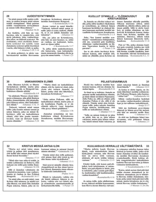 KUOLLUT SYNNILLE — YLÖSNOUSSUT 29
KRISTUKSESSA
Ja Jumala on eläviksi tehnyt tei-
dät, jotka olitte kuolleet rikoksiinne
ja synteihinne, ja yhdessä hänen
kanssaan herättänyt ja yhdessä hä-
nen kanssaan asettanut meidät tai-
vaallisiin Kristuksessa Jessuksessa.
–Efesolaisille 2:1, 6
Joka “itse kantoi meidän syn-
timme” ruumiissansa ristinpuuhun,
että me, synneistä pois kuolleina,
eläisimme vanhurskaudelle; ja hä-
nen “haavainsa kautta te olette
paratut”. –1 Pietari 2:24
Jos te siis olette herätetyt Kris-
tuksen kanssa, niin etsikää sitä,
mikä on ylhäällä, jossa Kristus on
istuen Jumalan oikealla puolella.
Olkoon mielenne siihen, mikä
ylhäällä on, älköön siihen, mikä on
maan päällä. Sillä te olette kuol-
leet, ja teidän elämänne on kät-
kettynä Kristuksen kanssa Juma-
lassa; kun Kristus, meidän elä-
mämme, ilmestyy, silloin tekin
hänen kanssaan ilmestytte kirk-
kaudessa. –Kolossalaisille 3:1-4
Pois se! Me, jotka olemme kuol-
leet pois synnistä, kuinka me vielä
eläisimme siinä? Niin tekin pitä-
kää itsenne synnille kuolleina, mut-
ta Jumalalle elävinä Kristuksessa
Jeesuksessa. –Roomalaisille 6:2, 11
30 IANKAIKKINEN ELÄMÄ
Joks lihaansa kylvää, se lihasta
turmeluksen niittää; mutta joka
Henkeen kylvää, se Hengestä ian-
kaikkisen elämän niittää.
–Galatalaisille 6:8
“Ja niinkuin Mooses ylensi käär-
meen erämaassa, niin pitää lhmisen
Poika ylennettämän, että jokaisella,
joka häneen uskoo, olisi iankaikki-
nen elämä.” –Johannes 3:14, 15
Totisesti, totisesti minä sanon
teille: joka kuulee minun sanani ja
uskoo häneen, joka on minut lä-
hettänyt, sillä on iankaikkinen
elämä, eikä hän joudu tuomit-
tavaksi, vaan on siirtynyt kuole-
masta elämään.” –Johannes 5:24
“Mutta tämä on iankaikkinen
elämä, että he tuntevat sinut, joka
yksin olet totinen Jumala, ja
hänet, jonka sinä olet lähettänyt,
Jeesuksen Kristuksen.”
–Johannes 17:3
“Joka uskoo Poikaan, sillä on
iankaikkinen elämä; mutta joka ei
ole kuuliainen Pojalle, se ei ole
elämää näkevä, vaan Jumalan
viha pysyy hänen päällänsä.”
–Johannes 3:36
Jumalan armolahja on ian-
kaikkinen elämä Kristuksessa
Jeesuksessa, meidän Herrassam-
me. –Roomalaisille 6:23b
PELASTUSVARMUUS 31
Henki itse todistaa meidän hen-
kemme kanssa, että me olemme Ju-
malan lapsia. –Roomalaisille 8:16
Ja tämä on se todistus: Jumala on
antanut meille iankaikkisen elämän,
ja tämä elämä on hänen Pojassansa.
Jolla Poika on, sillä on elämä; jolla
Jumalan Poikaa ei ole, sillä ei ole
elämää. Tämän minä olen kirjoit-
tanut teille, jotka uskotte Jumalan
Pojan nimeen, tietääksenne, että
teillä on iankaikkinen elämä.
–1 Johannes 5:11-13
“Jolla on minun käskyni ja joka
ne pitää, hän on se, joka minua
rakastaa; mutta joka minua rakas-
taa, häntä minun Isäni rakastaa, ja
minä rakastan häntä ja ilmoitan
itseni hänelle.” –Johannes 14:21
Ja koska te olette lapsia, on Ju-
mala lähettänyt meidän sydämeem-
me Poikansa Hengen, joka huutaa:
“Abba! Isä!” –Galatalaisille 4:6
Silloin vanhurskauden hedelmä
on rauha, vanhurskauden vaikutus
lepo ja turvallisuus iankaikkisesti.
–Jesaja 32:17
Siitä me tiedämme pysyvämme
hänessä ja hänen pysyvän meissä,
että hän on antanut meille Hen-
keänsä. –1 Johannes 4:13
Ja sittä me tiedämme hänet tun-
tevamme, että pidämme hänen
käskynsä. –1 Johannes 2:3
32 KRISTUS MEISSÄ ANTAA ILON
“Mutta nyt minä tulen sinun
tykösi ja puhun tätä maailmassa,
että heillä olisi minun iloni täydel-
lisenä heissä itsessään.”
–Johannes 17:13
“Minä olen taas näkevä teidät, ja
teidän sydämenne on iloitseva, eikä
kukaan ota teiltä pois teidän iloan-
ne.” –Johannes 16:22b
Sillä ei Jumalan valtakunta ole
syömistä ja juomista, vaan vanhurs-
kautta ja rauhaa ja iloa Pyhässä
Hengessä. –Roomalaisille 14:17
“Ja minä elän, en enää minä, vaan
Kristus elää minussa; ja minkä nyt
elän lihassa, sen minä elän Jumalan
Pojan uskossa, hänen, joka on ra-
kastanut minua ja antanut itsensä
minun edestäni.” –Galatalaisille 2:20
Tämän minä olen teille puhunut,
että minun iloni olisi teissä ja tei-
dän ilonne tulisi täydelliseksi.”
–Johannes 15:11
Sinä neuvot minulle elämän tien;
ylenpalttisesti on iloa sinun kasvo-
jesi edessä, ihanuutta sinun oikeas-
sa kädessäsi iankaikkisesti.
–Psalmi 16:11
Häntä te rakastatte, vaikka ette
ole häntä nähneet, häneen te us-
kotte, vaikka ette nyt häntä näe,
ja riemuitsette sanomattomalla ja
kirkastuneella ilolla. –1 Pietari 1:8
KUULIAISUUS HERRALLE VÄLTTÄMÄTÖNTÄ 33
“Mutta jollette kuule Herran
ääntä, vaan niskoittelette hänen
käskyjänsä vastaan, niin Herran
käsi on oleva teitä vastaan,
niinkuin oli myös teidän isiänne
vastaan.” –1 Samuelin 12:15
Ettekö tiedä, että kenen palveli-
joiksi, ketä tottelemaan, te antau-
dutte, sen palvelijoita te olette, jota
te tottelette, joko synnin palvelijoi-
ta, kuolemaksi, tahi kuuliaisuuden,
vanhurskaudeksi?
–Roomalaisille 6:16
Ja antaa teille, joita ahdistetaan,
levon yhdessä meidän kanssamme,
kun Herra Jeesus ilmestyy taivaas-
ta voimansa enkelien kanssa tulen
liekissä ja kostaa niille, jotka eivät
tunne Jumalaa eivätkä ole kuuliai-
sia meidän Herramme Jeesuksen
evankeliumille. Heitä kohtaa sil-
loin rangaistukseksi iankaikkinen
kadotus Herran kasvoista ja hänen
voimansa kirkkaudesta.
–2 Tessalonikalaisille 1:7-9
“Katso, minä asetan tänä päivänä
teidän eteenne siunauksen ja ki-
rouksen: siunauksen, jos te tottelet-
te Herran, teidän Jumalanne, käs-
kyjä, jotka minä tänä päivänä teille
annan, mutta kirouksen, jos te ette
tottele Herran, teidän Jumalanne.”
–5 Mooses 11:26-28a
28 UUDESTISYNTYMINEN
“Ja minä annan teille uuden sydä-
men, ja uuden hengen minä annan
teidän sisimpäänne. Minä poistan
teidän ruumiistanne kivisydämen
ja annan teille lihasydämen.”
–Hesekiel 36:26
Jos tiedätte, että hän on van-
hurskas, niin te ymmärrätte, että
myös jokainen, joka vanhurskau-
den tekee, on hänestä syntynyt. Me
tiedämme, ettei yksikään Juma-
lasta syntynyt tee syntiä; vaan
Jumalasta syntynyt pitää itsestänsä
vaarin, eikä häneen ryhdy se paha.
–1 Johannes 2:29; 5:18
Te olette pyhitetyt, te olette van-
hurskautetut meidän Herramme
Jeesuksen Kristuksen nimessä ja
meidän Jumalamme Hengessä.
–1 Korinttolaisille 6:11b
Jeesus vastasi ja sanoi hänelle:
“Totisesti, totisesti minä sanon si-
nulle: joka ei synny uudesti, ylhääl-
tä, se ei voi nähdä Jumalan val-
takuntaa”. –Johannes 3:3
Siis, jos joku on Kristuksessa,
niin hän on uusi luomus; se, mikä
on vanhaa, on kadonnut, katso,
uusi on sijaan tullut.
–2 Korinttolaisille 5:17
Te, jotka olette uudestisyntyneet,
ette katoavasta, vaan katoamatto-
masta siemenestä, Jumalan elävän ja
pysyvän sanan kautta. –1 Pietari 1:23
 