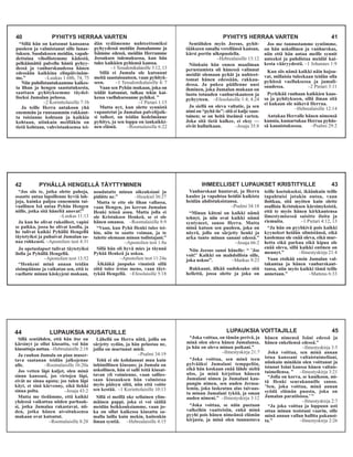 PYHITYS HERRAA VARTEN 41
Sentähden myös Jeesus, pyhit-
tääkseen omalla verellänsä kansan,
kärsi portin ulkopuolella.
–Hebrealaisille 13:12
Niinkuin hän ennen maailman
perustamista oli hänessä valinnut
meidät olemaan pyhät ja nuhteet-
tomat hänen edessään, rakkau-
dessa. Ja pukea päällenne uusi
ihminen, joka Jumalan mukaan on
luotu totuuden vanhurskauteen ja
pyhyyteen. –Efesolaisille 1:4; 4:24
Ja siellä on oleva valtatie, ja sen
nimi on “pyhä tie”: sitä ei kulje saas-
tainen; se on heitä itseänsä varten.
Joka sitä tietä kulkee, ei eksy —
eivät hullutkaan. –Jesaja 35:8
Jos me tunnustamme syntimme,
on hän uskollinen ja vanhurskas,
niin että hän antaa meille synnit
anteeksi ja puhdistaa meidät kai-
kesta vääryydestä. –1 Johannes 1:9
Kun siis nämä kaikki näin hajoa-
vat, millaisia tuleekaan teidän olla
pyhässä vaelluksessa ja jumali-
suudessa. –2 Pietari 3:11
Pyrkikää rauhaan kaikkien kaas-
sa ja pyhitykseen, sillä ilman sitä
ei kukaan ole näkevä Herraa.
–Hebrealaisille 12:14
Antakaa Herralle hänen nimensä
kunnia, kumartakaa Herraa pyhäs-
sä kaunistuksessa. –Psalmi 29:2
42 PYHÄLLÄ HENGELLÄ TÄYTTYMINEN
“Jos siis te, jotka olette pahoja,
osaatte antaa lapsillenne hyviä lah-
joja, kuinka paljoa ennemmin tai-
vaallinen Isä antaa Pyhän Hengen
niille, jotka sitä häneltä anovat!”
–Luukas 11:13
Ja kun he olivat rukoilleet, vapisi
se paikka, jossa he olivat koolla, ja
he tulivat kaikki Pyhällä Hengellä
täytetyiksi ja puhuivat Jumalan sa-
naa rohkeasti. –Apostolien teot 4:31
Ja opetuslapset tulivat täytetyiksi
ilolla ja Pyhällä Hengellä.
–Apostolien teot 13:52
“Henkeni minä annan teidän
sisimpäänne ja vaikutan sen, että te
vaellatte minun käskyjeni mukaan,
noudatatte minun oikeuksiani ja
pidätte ne.” –Hesekiel 36:27
Mutta te ette ole lihan vallassa,
vaan Hengen, jos kerran Jumalan
Henki teissä asuu. Mutta jolla ei
ole Kristuksen Henkeä, se ei ole
hänen omansa. –Roomalaisille 8:9
“Vaan, kun Pyhä Henki tulee tei-
hin, niin to saatte voiman, ja te
tulette olemaan minun todistajani.”
–Apostolien teot 1:8a
Sillä hän oli hyvä mies ja täynnä
Pyhää Henkeä ja uskoa.
–Apostolien teot 11:24a
Älkääkä juopuko vinnistä sillä
siitä tulee irstas meno, vaan täyt-
tykää Hengellä. –Efesolaisille 5:18
IHMEELLISET LUPAUKSET KRISTITYILLE 43
Vanhurskaat huutavat, ja Herra
kuulee ja vapahtaa heidät kaikista
heidän ahdistuksistansa.
–Psalmi 34:18
“Minun käteni on kaikki nämä
tehnyt, ja niin ovat kaikki nämä
syntyneet, sanoo Herra. Mutta
minä katson sen puoleen, joka on
nöyrä, jolla on särjetty henki ja
arka tunto minun sanani edessä.”
–Jesaja 66:2
Niin Jeesus sanoi hänelle: “ ’Jos
voit!’ Kaikki on mahdollista sille,
joka uskoo”. –Markus 9:23
Rakkaani, älkää oudoksuko sitä
hellettä, jossa olette ja joka on
teille koetukseksi, ikäänkuin teille
tapahtuisi jotakin outoa, vaan
iloitkaa, sitä myöten kuin olette
osallisia Kristuksen kärsimyksistä,
että te myös hänen kirkkautensa
ilmestymisessä saisitte iloita ja
riemuita. –1 Pietari 4:12, 13
“Ja hän on pyyhkivä pois kaikki
kyyneleet heidän silmistänsä, eikä
kuolemaa ole enää oleva, eikä mur-
hetta eikä parkua eikä kipua ole
enää oleva, sillä kaikki entinen on
mennyt.” –Ilmestyskirja 21:4
Vaan etsikää ensin Jumalan val-
takuntaa ja hänen vanhurskaut-
tansa, niin myös kaikki tämä teille
annetaan.” –Matteus 6:33
44 LUPAUKSIA KIUSATUILLE
Sillä sentähden, että hän itse on
kärsinyt ja ollut kiusattu, voi hän
kiusattuja auttaa. –Hebrealaisille 2:18
Ja rauhan Jumala on pian muser-
tava saatanan teidän jalkojenne
alle. –Roomalaisille 16:20a
Jos vetten läpi kuljet, olen minä
sinun kanssasi, jos virtojen läpi,
eivät ne sinua upota; jos tulen läpi
käyt, et sinä kärvenny, eikä liekki
sinua polta. –Jesaja 43:2
Mutta me tiedämme, että kaikki
yhdessä vaikuttaa niiden parhaak-
si, jotka Jumalaa rakastavat, nii-
den, jotka hänen aivoituksensa
mukaan ovat kutsutut.
–Roomalaisille 8:28
Lähellä on Herra niitä, joilla on
särjetty sydän, ja hän pelastaa ne,
joilla on murtunut mieli.
–Psalmi 34:19
Teitä ei ole kohdannut muu kuin
inhimillinen kiusaus; ja Jumala on
uskollinen, hän ei salli teitä kiusat-
tavan yli voimienne, vaan sallies-
saan kiusauksen hän valmistaa
myös pääsyn siitä, niin että voitte
sen kestää. –1 Korinttolaisille 10:13
Sillä ei meillä oke sellainen ylim-
mäinen pappi, joka ei voi sääliä
meidän heikkouksiamme, vaan jo-
ka on ollut kaikessa kiusattu sa-
malla lailla kuin mekin, kuitenkin
ilman syntiä. –Hebrealaisille 4:15
LUPAUKSIA VOITTAJILLE 45
“Joka voittaa, on tämän perivä, ja
minä olen oleva hänen Jumalansa,
ja hän on oleva minun poikani.”
–Ilmestyskirja 21:7
“Joka voittaa, sen minä teen
pylvääksi Jumalani temppeliin,
eikä hän koskaan enää lähde sieltä
ulos, ja minä kirjoitan häneen
Jumalani nimen ja Jumalani kau-
pungin nimen, sen uuden Jerusa-
lemin, joka laskeutuu alas taivaas-
ta minun Jumalani tyköä, ja oman
uuden nimeni.” –Ilmestyskirja 3:12
“Joka voittaa, se näin puetaan
valkeihin vaatteisiin, enkä minä
pyyhi pois hänen nimeänsä elämän
kirjasta, ja minä olen tunnustava
hänen nimensä Isäni edessä ja
hänen enkeliensä edessä.”
–Ilmestyskirja 3:5
Joka voittaa, sen minä annan
istua kanssani valtaistuimellani,
niinkuin minäkin olen voittanut ja
istunut Isäni kanssa hänen valtais-
tuimellensa. ” –Ilmestyskirja 3:21
“Jolla on korva, se kuulkoon, mi-
tä Henki seurakunnille sanoo.
’Sen, joka voittaa, minä annan
syödä elämän puusta, joka on
Jumalan paratiisissa.’”
–Ilmestyskirja 2:7
“Ja joka voittaa ja loppuun asti
ottaa minun teoistani vaarin, sille
minä annan vallan hallita pakanoi-
ta.” –Ilmestyskirja 2:26
40 PYHITYS HERRAA VARTEN
“Sillä hän on katsonut kansansa
puoleen ja valmistanut sille lunas-
tuksen. Suodakseen meidän, vapah-
dettuina vihollistemme kädestä,
pelkäämättä palvella häntä pyhyy-
dessä ja vanhurskaudessa hänen
edessään kaikkina elinpäivinäm-
me.” –Luukas 1:68b, 74, 75
Niin puhdistautukaamme kaikes-
ta lihan ja hengen saastutuksesta,
saattaen pyhityksemme täydel-
liseksi Jumalan pelossa.
–2 Korinttolaisille 7:1b
Ja teille Herra antakoon yhä
enemmän ja runsaammin rakkaut-
ta toisianne kohtaan ja kaikkia
kohtaan, niinkuin meilläkin on
tietä kohtaan, vahvistaaksensa tei-
dän sydämenne nuhteettomiksi
pyhyydessä meidän Jumalamme ja
Isämme edessä, meidän Herramme
Jeesuksen tulemuksessa, kun hän
tulee kaikkien pyhiensä kanssa.
–1 Tessalonikalaisille 3:12, 13
Sillä ei Jumala ole kutsunut
meitä saastaisuuteen, vaan pyhityk-
seen. –1 Tessalonikalaisille 4: 7
Vaan sen Pyhän mukaan, joka on
teidät kutsunut, tulkaa tekin kai-
kessa vaelluksessanne pyhiksi. ”
–1 Pietari 1:15
Mutta nyt, kun olette synnistä
vapautetut ja Jumalan palvelijoik-
si tulleet, on teidän hedelmänne
pyhitys, ja sen loppu on iankaikki-
nen elämä. –Roomalaisille 6:22
 