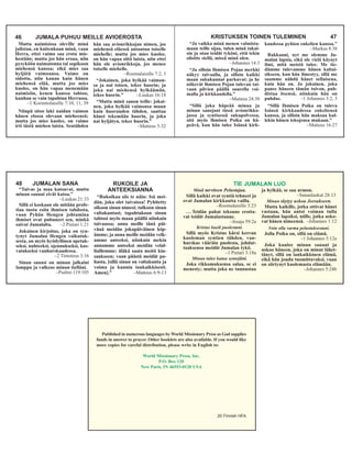 KRISTUKSEN TOINEN TULEMINEN 47
“Ja vaikka minä menen valmista-
maan teille sijaa, tulen minä takai-
sin ja otan teidät tyköni, että tekin
olisitte siellä, missä minä olen.
–Johannes 14:3
“Ja silloin Ihmisen Pojan merkki
näkyy taivaalla, ja silloin kaikki
maan sukukunnat parkuvat; ja he
näkevät lhmisen Pojan tulevan tai-
vaan pilvien päällä suurella voi-
malla ja kirkkaudella.”
–Matteus 24:30
“Sillä joka häpeää minua ja
minun sanojani tässä avionrikko-
jassa ja syntisessä sukupolvessa,
sitä myös lhmisen Poika on hä-
peävä, kun hän tulee Isänsä kirk-
kaudessa pyhien enkelien kanssa.”
–Markus 8:38
Rakkaani, nyt me olemme Ju-
malan lapsia, eikä ole vielä käynyt
ilmi, mitä meistä tulee. Me tie-
dämme tulevamme hänen kaltai-
sikseen, kun hän ilmestyy, sillä me
saamme nähdä hänet sellaisena,
kuin hän on. Ja jokainen, joka
panee häneen tämän toivon, puh-
distaa itsensä, niinkuin hän on
puhdas. –1 Johannes 3:2, 3
“Sillä Ihmisen Poika on tuleva
Isänsä kirkkaudessa enkeliensä
kanssa, ja silloin hän maksaa kul-
lekin hänen tekojensa mukaan.”
–Matteus 16:27
48 JUMALAN SANA
“Taivas ja maa katoavat, mutta
minun sanani eivät katoa.”
–Luukas 21:33
Sillä ei koskaan ole mitään profe-
tiaa tuotu esiin ihmisen tahdosta,
vaan Pyhän Hengen johtamina
ihmiset ovat puhuneet sen, minkä
saivat Jumalalta. –2 Pietari 1:21
Jokainen kirjoitus, joka on syn-
tynyt Jumalan Hengen vaikutuk-
sesta, on myös hyödyllinen opetuk-
seksi, nuhteeksi, ojennukseksi, kas-
vatukseksi vanhurskaudessa.
–2 Timoteus 3:16
Sinun sanasi on minun jalkaini
lamppu ja valkeus minun tielläni.
–Psalmi 119:105
“Rukoikaa siis te näin: Isä mei-
dän, joka olet taivaissa! Pyhitetty
olkoon sinun nimesi; tulkoon sinun
valtakuntasi; tapahtukoon sinun
tahtosi myös maan päällä niinkuin
taivaassa; anna meille tänä päi-
vänä meidän jokapäiväinen leip-
ämme; ja anna meille meidän velk-
amme anteeksi, niinkuin mekin
annamme anteeksi meidän velal-
lisillemme; äläkä saata meitä kiu-
saukseen; vaan päästä meidät pa-
hasta, [sillä sinun on valtakunta ja
voima ja kunnia iankaikkisesti.
Amen].” –Matteus 6:9-13
RUKOILE JA
ANTEEKSIANNA
46 JUMALA PUHUU MEILLE AVIOEROSTA
Mutta naimisissa oleville minä
julistan, en kuitenkaan minä, vaan
Herra, ettei vaimo saa erota mie-
hestään; mutta jos hän eroaa, niin
pysyköön naimatonna tai sopikoon
miehensä kanssa; eikä mies saa
hyljätä vaimoansa. Vaimo on
sidottu, niin kauan kuin hänen
miehensä elää, mutta jos mies
kuolee, on hän vapaa menemään
naimisiin, kenen kanssa tahtoo,
kunhan se vain tapahtuu Herrassa.
–1 Korinttolaisille 7:10, 11, 39
Niinpä sitoo laki naidun vaimon
hänen elossa olevaan mieheensä;
mutta jos mies kuolee, on vaimo
irti tästä miehen laista. Sentähden
hän saa avionrikkojan nimen, jos
miehensä eläessä antautuu toiselle
miehelle; mutta jos mies kuolee,
on hän vapaa siitä laista, niin ettei
hän ole avionrikkoja, jos menee
toiselle miehelle.
–Roomalaisille 7:2, 3
“Jokainen, joka hylkää vaimon-
sa ja nai toisen, tekee huorin; ja
joka nai miehensä hylkäämän,
tekee huorin.” –Luukas 16:18
“Mutta minä sanon teille: jokai-
nen, joka hylkää vaimonsa muun
kuin huoruuden tähden, saattaa
hänet tekemään huorin, ja joka
nai hyljätyn, tekee huorin.”
–Matteus 5:32
TIE JUMALAN LUO
Minä tarvitsen Pelastajaa.
Sillä kaikki ovat syntiä tehneet ja
ovat Jumalan kirkkautta vailla.
–Roomalaisille 3:23
. . . Teidän pahat tekonne erotta-
vat teidät Jumalastanne.
–Jesaja 59:2a
Kristus kuoli puolestani.
Sillä myös Kristus kärsi kerran
kuoleman syntien tähden, van-
hurskas vääräin puolesta, johdat-
taaksensa meidät Jumalan tykö.
–1 Pietari 3:18a
Minun tulee katua syntejäni.
Joka rikkomuksensa salaa, se ei
menesty; mutta joka ne tunnustaa
ja hylkää, se saa armon.
–Sananlaskut 28:13
Minun täytyy uskoa Jeesukseen.
Mutta kaikille, jotka ottivat hänet
vastaan, hän antoi voiman tulla
Jumalan lapsiksi, niille, jotka usko-
vat hänen nimeensä. –Johannes 1:12
Voin olla varma pelastuksestani.
Jolla Poika on, sillä on elämä.
–1 Johannes 5:12a
Joka kuulee minun sanani ja
uskoo häneen, joka on minut lähet-
tänyt, sillä on iankaikkinen elämä,
eikä hän joudu tuomittavaksi, vaan
on siirtynyt kuolemasta elämään.
–Johannes 5:24b
Published in numerous languages by World Missionary Press as God supplies
funds in answer to prayer. Other booklets are also available. If you would like
more copies for careful distribution, please write in English to:
World Missionary Press, Inc.
P.O. Box 120
New Paris, IN 46553-0120 USA
20 Finnish HFA
 