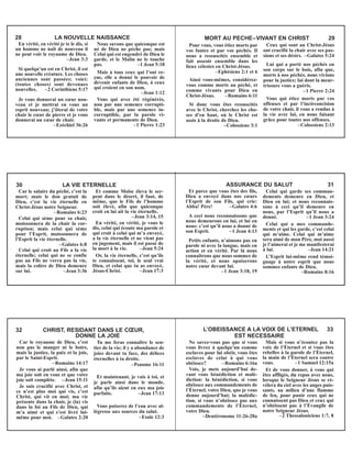 En vérité, en vérité je te le dis, si
un homme ne naît de nouveau il
ne peut voir le royaume de Dieu.
–Jean 3:3
Si quelqu’un est en Christ, il est
une nouvelle créature. Les choses
anciennes sont passées; voici:
(toutes choses) sont devenues
nouvelles. –2 Corinthiens 5:17
Je vous donnerai un cœur nou-
veau et je mettrai en vous un
esprit nouveau; j’ôterai de votre
chair le cœur de pierre et je vous
donnerai un cœur de chair.
–Ezéchiel 36:26
Nous savons que quiconque est
né de Dieu ne pèche pas; mais
Celui qui est engendré de Dieu le
garde, et le Malin ne le touche
pas. –1 Jean 5:18
Mais à tous ceux qui l’ont re-
çue, elle a donné le pouvoir de
devenir enfants de Dieu, à ceux
qui croient en son nom.
–Jean 1:12
Vous qui avez été régénérés,
non par une semence corrupti-
ble, mais par une semence in-
corruptible, par la parole vi-
vante et permanente de Dieu.
–1 Pierre 1:23
28 LA NOUVELLE NAISSANCE
Pour vous, vous étiez morts par
vos fautes et par vos péchés. Il
nous a ressuscités ensemble et
fait asseoir ensemble dans les
lieux célestes en Christ-Jésus.
–Ephésiens 2:1 et 6
Ainsi vous-mêmes, considérez-
vous comme morts au péché, et
comme vivants pour Dieu en
Christ-Jésus. –Romains 6:11
Si donc vous êtes ressuscités
avec le Christ, cherchez les cho-
ses d’en haut, où le Christ est
assis à la droite de Dieu.
–Colossiens 3:1
Ceux qui sont au Christ-Jésus
ont crucifié la chair avec ses pas-
sions et ses désirs. –Galates 5:24
Lui qui a porté nos péchés en
son corps sur le bois, afin que,
morts à nos péchés, nous vivions
pour la justice; lui dont la meur-
trissure vous a guéris.
–1 Pierre 2:24
Vous qui étiez morts par vos
offenses et par l’incirconcision
de votre chair, il vous a rendus à
la vie avec lui, en nous faisant
grâce pour toutes nos offenses.
–Colossiens 2:13
MORT AU PECHE–VIVANT EN CHRIST 29
Car le salaire du péché, c’est la
mort; mais le don gratuit de
Dieu, c’est la vie éternelle en
Christ-Jésus notre Seigneur.
–Romains 6:23
Celui qui sème pour sa chair,
moissonnera de la chair la cor-
ruption; mais celui qui sème
pour l’Esprit, moissonnera de
l’Esprit la vie éternelle.
–Galates 6:8
Celui qui croit au Fils a la vie
éternelle; celui qui ne se confie
pas au Fils ne verra pas la vie,
mais la colère de Dieu demeure
sur lui. –Jean 3:36
Et comme Moïse éleva le ser-
pent dans le désert, il faut, de
même, que le Fils de l’homme
soit élevé, afin que quiconque
croit en lui ait la vie éternelle.
–Jean 3:14, 15
En vérité, en vérité, je vous le
dis, celui qui écoute ma parole et
qui croit à celui qui m’a envoyé,
a la vie éternelle et ne vient pas
en jugement, mais il est passé de
la mort à la vie. –Jean 5:24
Or, la vie éternelle, c’est qu’ils
te connaissent, toi, le seul vrai
Dieu, et celui que tu as envoyé,
Jésus-Christ. –Jean 17:3
30 LA VIE ETERNELLE
Et parce que vous êtes des fils,
Dieu a envoyé dans nos cœurs
l’Esprit de son Fils, qui crie:
Abba! Père! –Galates 4:6
A ceci nous reconnaissons que
nous demeurons en lui, et lui en
nous: c’est qu’il nous a donné de
son Esprit. –1 Jean 4:13
Petits enfants, n’aimons pas en
parole ni avec la langue, mais en
action et en vérité. Par là nous
connaîtrons que nous sommes de
la vérité, et nous apaiserons
notre cœur devant lui.
–1 Jean 3:18, 19
Celui qui garde ses comman-
dements demeure en Dieu, et
Dieu en lui; et nous reconnais-
sons à ceci qu’il demeure en
nous, par l’Esprit qu’il nous a
donné. –1 Jean 3:24
Celui qui a mes commande-
ments et qui les garde, c’est celui
qui m’aime. Celui qui m’aime
sera aimé de mon Père, moi aussi
je l’aimerai et je me manifesterai
à lui. –Jean 14:21
L’Esprit lui-même rend témoi-
gnage à notre esprit que nous
sommes enfants de Dieu.
–Romains 8:16
ASSURANCE DU SALUT 31
Car le royaume de Dieu, c’est
non pas le manger ni le boire,
mais la justice, la paix et la joie,
par le Saint-Esprit.
–Romains 14:17
Je vous ai parlé ainsi, afin que
ma joie soit en vous et que votre
joie soit complète. –Jean 15:11
Je suis crucifié avec Christ, et
ce n’est plus moi qui vis, c’est
Christ, qui vit en moi; ma vie
présente dans la chair, je (la) vis
dans la foi au Fils de Dieu, qui
m’a aimé et qui s’est livré lui-
même pour moi. –Galates 2:20
Tu me feras connaître le sen-
tier de la vie; il y a abondance de
joies devant ta face, des délices
éternelles à ta droite.
–Psaume 16:11
Et maintenant, je vais à toi, et
je parle ainsi dans le monde,
afin qu’ils aient en eux ma joie
parfaite. –Jean 17:13
Vous puiserez de l’eau avec al-
légresse aux sources du salut.
–Esaïe 12:3
32 CHRIST, RESIDANT DANS LE CŒUR,
DONNE LA JOIE
Ne savez-vous pas que si vous
vous livrez à quelqu’un comme
esclaves pour lui obéir, vous êtes
esclaves de celui à qui vous
obéissez? –Romains 6:16a
Vois, je mets aujourd’hui de-
vant vous bénédiction et malé-
diction: la bénédiction, si vous
obéissez aux commandements de
l’Éternel, votre Dieu, que je vous
donne aujourd’hui; la malédic-
tion, si vous n’obéissez pas aux
commandements de l’Éternel,
votre Dieu.
–Deutéronome 11:26-28a
Mais si vous n’écoutez pas la
voix de l’Éternel et si vous êtes
rebelles à la parole de l’Éternel,
la main de l’Éternel sera contre
vous. –1 Samuel 12:15a
Et de vous donner, à vous qui
êtes affligés, du repos avec nous,
lorsque le Seigneur Jésus se ré-
vèlera du ciel avec les anges puis-
sants, au milieu d’une flamme
de feu, pour punir ceux qui ne
connaissent pas Dieu et ceux qui
n’obéissent pas à l’Évangile de
notre Seigneur Jésus.
–2 Thessaloniciens 1:7, 8
L’OBEISSANCE A LA VOIX DE L’ETERNEL 33
EST NECESSAIRE
 