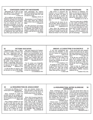 Quiconque nie le Fils n’a pas
non plus le Père; celui qui con-
fesse le Fils a aussi le Père.
–1 Jean 2:23
Si tu confesses de ta bouche le
Seigneur Jésus, et si tu crois dans
ton cœur que Dieu l’a ressuscité
d’entre les morts, tu seras sauvé.
Car en croyant du cœur on
parvient à la justice, et en con-
fessant de la bouche on parvient
au salut. –Romains 10:9, 10
C’est pourquoi, quiconque me
confessera devant les hommes, je
le confesserai moi aussi devant
mon Père qui est dans les cieux;
mais quiconque me reniera
devant les hommes, je le renierai
moi aussi devant mon Père qui
est dans les cieux.
–Matthieu 10:32, 33
Reconnaissez à ceci l’Esprit de
Dieu: tout esprit qui confesse
Jésus-Christ venu en chair est de
Dieu. –1 Jean 4:2
En effet quiconque aura honte
de moi et de mes paroles, le Fils
de l’homme aura honte de lui,
quand il viendra dans sa gloire
et dans celle du Père et des saints
anges. –Luc 9:26
34 CONFESSER CHRIST EST NECESSAIRE
Afin qu’ils se tournent des
ténèbres vers la lumière et du
pouvoir de Satan vers Dieu, et
qu’ils reçoivent le pardon des
péchés et un héritage avec ceux
qui sont sanctifiés par la foi en
moi. –Actes 26:18
Revêtez-vous de toutes les ar-
mes de Dieu, afin de pouvoir te-
nir ferme contre les manœuvres
du diable. –Ephésiens 6:11
Alors Jésus fut emmené par
l’Esprit dans le désert, pour être
tenté par le diable. Jésus lui dit:
Retire-toi Satan! Car il est écrit:
Tu adoreras le Seigneur, ton
Dieu, et à lui seul, tu rendras un
culte. Alors le diable le laissa. Et
voici que des anges s’appro-
chèrent de Jésus pour le servir.
–Matthieu 4:1 et 10, 11
Vous avez pour père le diable,
et vous voulez accomplir les dé-
sirs de votre père. Il a été meur-
trier dès le commencement, et il
ne s’est pas tenu dans la vérité,
parce que la vérité n’est pas en
lui.... Ses paroles viennent de
lui-même car il est menteur et le
père du mensonge. –Jean 8:44
SATAN–NOTRE GRAND ADVERSAIRE 35
Soumettez-vous donc à Dieu;
résistez au diable, et il fuira loin
de vous. Approchez-vous de
Dieu, et il s’approchera de vous.
–Jacques 4:7, 8a
Ainsi donc, puisque les enfants
participent au sang et à la chair,
lui aussi, d’une manière sem-
blable y a participé, afin d’écra-
ser par sa mort celui qui détenait
le pouvoir de la mort, c’est-à-
dire le diable. –Hébreux 2:14
Le Fils de Dieu est apparu, afin
de détruire les œuvres du diable.
–1 Jean 3:8b
Qui nous séparera de l’amour
de Christ? La tribulation, ou l’an-
goisse, ou la persécution, ou la
faim, ou le dénuement, ou le péril,
ou l’épée? Mais dans toutes ces
choses, nous sommes plus que
vainqueurs par celui qui nous a
aimés. –Romains 8:35 et 37
Car les armes avec lesquelles
nous combattons ne sont pas
charnelles, mais elles sont puis-
santes devant Dieu, pour ren-
verser des forteresses. Nous ren-
versons les raisonnements.
–2 Corinthiens 10:4
36 VICTOIRE SUR SATAN
A ceci tous connaîtront que
vous êtes mes disciples, si vous
avez de l’amour les uns pour les
autres. –Jean 13:35
Quand je parlerais les langues
des hommes et des anges, si je
n’ai pas l’amour, je suis du
bronze qui résonne ou une cym-
bale qui retentit.
–1 Corinthiens 13:1
Si quelqu’un dit: J’aime Dieu,
et qu’il haïsse son frère, c’est un
menteur, car celui qui n’aime
pas son frère qu’il voit, ne peut
aimer Dieu qu’il ne voit pas.
–1 Jean 4:20
Nous savons que nous sommes
passés de la mort à la vie, parce
que nous aimons les frères. Celui
qui n’aime pas demeure dans la
mort. –1 Jeans 3:14
Il lui dit une seconde fois: Si-
mon, fils de Jonas m’aimes-tu?
Pierre lui répondit: Oui, Sei-
gneur, tu sais que je t’aime. Jé-
sus lui dit: Sois le berger de mes
brebis. –Jean 21:16
Mais le fruit de l’Esprit est:
amour, joie, paix, patience, bonté,
bienveillance, fidélité, douceur,
maîtrise de soi.
–Galates 5:22, 23a
AMOUR: LE CARACTERE D’UN DISCIPLE 37
Livré pour nos offenses, et res-
suscité pour notre justification.
–Romains 4:25
Jésus, ressuscité le matin du
premier jour de la semaine, ap-
parut d’abord à Marie-Madelei-
ne de laquelle il avait chassé sept
démons. –Marc 16:9
Nous sommes témoins de tout
ce qu’il a fait dans le pays des
Juifs et à Jérusalem. Ils l’ont fait
mourir en le pendant au bois.
Dieu l’a ressuscité le troisième
jour et lui a donné de se ma-
nifester, non à tout le peuple,
mais aux témoins choisis d’a-
vance par Dieu, à nous qui avons
mangé et bu avec lui, après sa
résurrection d’entre les morts.
–Actes 10:39-41
Jésus vint, les portes étant fer-
mées, et debout au milieu d’eux,
il leur dit: Que la paix soit avec
vous! Puis il dit à Thomas:
Avance ici ton doigt, regarde mes
mains, avance aussi ta main et
mets-la dans mon côté; et ne sois
pas incrédule, mais crois! Thomas
lui répondit: Mon Seigneur et
mon Dieu! –Jean 20:26b-28
38 LA RESURRECTION DE JESUS-CHRIST
Jésus commença dès lors à
montrer à ses disciples qu’il lui
fallait aller à Jérusalem, souffrir
beaucoup de la part des anciens,
des principaux sacrificateurs et
des scribes, être mis à mort et
ressusciter le troisième jour.
–Matthieu 16:21
L’heure vient – et c’est mainte-
nant – où les morts entendront la
voix du Fils de Dieu; et ceux qui
l’auront entendue vivront. Ne
vous en étonnez pas; car l’heure
vient où tous ceux qui sont dans
les tombeaux entendront sa voix.
Ceux qui auront fait le bien en
sortiront pour la résurrection et
la vie, ceux qui auront pratiqué
le mal pour la résurrection et le
jugement. –Jean 5:25b et 28, 29
Comme Christ est ressuscité
d’entre les morts par la gloire du
Père, de même nous aussi nous
marchions en nouveauté de vie.
En effet, si nous sommes de-
venus une même plante avec lui
par la conformité à sa mort,
nous le serons aussi par la con-
formité à sa résurrection.
–Romains 6:4b, 5
LA RESURRECTION, NOTRE GLORIEUSE 39
ESPERANCE
 