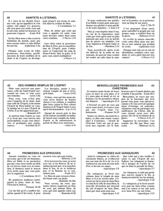 Il y aura là un chemin frayé,
une voie, qu’on appellera la voie
sainte; nul impur n’y passera;
elle sera pour eux seuls; ceux qui
la suivront, même les insensés, ne
pourront s’égarer. –Esaïe 35:8
En lui, Dieu nous a élus avant la
fondation du monde, pour que
nous soyons saints et sans défaut
devant lui. –Ephésiens 1:4a
Puisque nous avons de telles
promesses, bien-aimés, purifi-
ons-nous de toute souillure de la
chair et de l’esprit, en dévelop-
pant jusqu’à son terme la sain-
teté dans la crainte de Dieu.
–2 Corinthiens 7:1
Mais, de même que celui qui
vous a appelés est saint, vous
aussi devenez saints dans toute
votre conduite. –1 Pierre 1:15
(Aux élus) selon la prescience
de Dieu le Père, par la sanctifica-
tion de l’Esprit, pour l’obéis-
sance et l’aspersion du sang de
Jésus-Christ: Que la grâce et la
paix vous soient multipliées!
–1 Pierre 1:2
40 SAINTETE A L’ETERNEL
Si nous confessons nos péchés,
il est fidèle et juste pour nous par-
donner nos péchés et nous purifi-
er de toute injustice. –1 Jean 1:9
Moi, je vous baptise dans l’eau,
en vue de la repentance, mais
celui qui vient après moi est plus
puissant que moi, et je ne mérite
pas de porter ses sandales. Lui
vous baptisera d’Esprit Saint et
de feu. –Matthieu 3:11
Nous accorde-t-il, après avoir
été délivrés de la main de nos
ennemis, de pouvoir sans crainte
lui rendre un culte dans la sain-
teté et la justice, en sa présence,
tout au long de nos jours.
–Luc 1:73b-75
C’est pourquoi Jésus aussi,
pour sanctifier le peuple par son
propre sang, a souffert hors de
la porte. –Hébreux 13:12
Et revêtir la nature nouvelle,
créée selon Dieu dans une jus-
tice et une sainteté que produit
la vérité. –Ephésiens 4:24
Puisque tout cela est en voie de
dissolution, combien votre con-
duite et votre piété doivent être
saintes! –2 Pierre 3:11
SAINTETE A L’ETERNEL 41
Mais vous recevrez une puis-
sance, celle du Saint-Esprit sur-
venant sur vous, et vous serez
mes témoins. –Actes 1:8a
Pour vous, vous n’êtes plus
sous l’emprise de la chair, mais
sous celle de l’Esprit, si du moins
l’Esprit de Dieu habite en vous.
Si quelqu’un n’a pas l’Esprit de
Christ, il ne lui appartient pas.
–Romains 8:9
Je mettrai mon Esprit en vous
et je ferai que vous suiviez mes
prescriptions, et que vous obser-
viez et pratiquiez mes ordon-
nances. –Ezéchiel 36:27
Les disciples, quant à eux,
étaient remplis de joie et d’Es-
prit-Saint. –Actes 13:52
Si donc, vous qui êtes mauvais,
vous savez donner de bonnes
choses à vos enfants, à combien
plus forte raison le Père céleste
donnera-t-il l’Esprit Saint à ceux
qui le lui demandent. –Luc 11:13
Quand ils eurent prié, le lieu
où ils étaient assemblés trembla;
ils furent tous remplis du Saint-
Esprit, et ils annonçaient la
parole de Dieu avec assurance.
–Actes 4:31
42 DES HOMMES REMPLIS DE L’ESPRIT
Il essuiera toute larme de leurs
yeux, la mort ne sera plus, et il
n’y aura plus ni deuil, ni cri, ni
douleur, car les premières choses
ont disparu. –Apocalypse 21:4
L’Eternel est près de ceux qui
ont le cœur brisé, et il sauve ceux
qui ont l’esprit dans l’a-
battement. –Psaume 34:19
Toutes ces choses, ma main les a
faites, et elles sont toutes venues
alors à l’existence, – Oracle de
l’Éternel. Voici sur qui je por-
terai mes regards: sur le mal-
heureux qui a l’esprit abattu, qui
tremble à ma parole. –Esaïe 66:2
Bien-aimés, ne soyez pas sur-
pris de la fournaise qui sévit
parmi vous pour vous éprouver,
comme s’il vous arrivait quelque
chose d’étrange. Au contraire,
réjouissez-vous de participer aux
souffrances du Christ, afin de
vous réjouir aussi avec allé-
gresse, lors de la révélation de sa
gloire. –1 Pierre 4:12, 13
Supportez la correction: c’est
comme des fils que Dieu vous
traite. –Hébreux 12:7a
MERVEILLEUSES PROMESSES AUX 43
CHRETIENS
Aucune tentation ne vous est
survenue qui n’ait été humaine;
Dieu est fidèle et ne permettra
pas que vous soyez tentés au-delà
de vos forces; mais avec la tenta-
tion, il donnera aussi le moyen
d’en sortir, pour que vous puis-
siez la supporter.
–1 Corinthiens 10:13
De nombreux malheurs (attei-
gnent) le juste, mais de tous,
l’Éternel le délivre.
–Psaume 34:20
Car du fait qu’il a souffert lui-
même quand il fut tenté, il peut
secourir ceux qui sont tentés.
–Hébreux 2:18
Si tu traverses les eaux, je serai
avec toi, et les fleuves, ils ne te
submergeront pas; si tu marches
dans le feu, tu ne te brûleras
pas, et la flamme ne te con-
sumera pas. –Esaïe 43:2
Le Dieu de paix écrasera bien-
tôt Satan sous vos pieds.
–Romains 16:20a
Nous savons, du reste, que
toutes choses coopèrent au bien
de ceux qui aiment Dieu, de
ceux qui sont appelés selon son
dessein. –Romains 8:28
44 PROMESSES AUX EPROUVES
Ainsi le vainqueur se vêtira de
vêtements blancs, je n’effacerai
pas son nom du livre de vie et je
confesserai son nom devant mon
Père et devant ses anges.
–Apocalypse 3:5
Du vainqueur, je ferai une
colonne dans le temple de mon
Dieu et il n’en sortira plus. J’é-
crirai sur lui le nom de mon Dieu
et celui de la ville de mon Dieu, la
nouvelle Jérusalem qui descend
du ciel d’auprès de mon Dieu,
ainsi que mon nom nouveau.
–Apocalypse 3:12
Que celui qui a des oreilles é-
coute ce que l’Esprit dit aux
Églises: Au vainqueur je donne-
rai à manger de l’arbre de vie
qui est dans le paradis de Dieu.
–Apocalypse 2:7
Au vainqueur, à celui qui garde
mes œuvres jusqu’à la fin, je
donnerai autorité sur les nations.
–Apocalypse 2:26
Le vainqueur, je le ferai asseoir
avec moi sur mon trône, comme
moi j’ai vaincu et me suis assis
avec mon Père sur son trône.
–Apocalypse 3:21
PROMESSES AUX VAINQUEURS 45
 