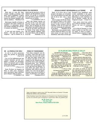 Texte Louis Segond, version revue 1975 “Nouvelle Edition de Genève” © Société
Biblique de Genève, avec autorisation.
___________________________________________________________
Cette brochure peut être obtenue en français et en d'autres langues
au fur et à mesure que le Seigneur y pourvoira. Elle est publiée par:
W. M. Press, Inc.
P.O. Box 120
New Paris, Indiana 46553-0120 USA
21 Fr HFA
Mais moi, je vous dis: Qui-
conque répudie sa femme, sauf
pour cause d’infidélité, l’expose
à devenir adultère, et celui qui
épouse une femme répudiée com-
met un adultère. –Matthieu 5:32
Quiconque répudie sa femme et
en épouse une autre commet un
adultère, et quiconque épouse
une femme répudiée par son ma-
ri commet un adultère.
–Luc 16:18
A ceux qui sont mariés, j’or-
donne – non pas moi, mais le
Seigneur – que la femme ne se
sépare pas de son mari; si elle est
séparée, qu’elle demeure sans se
marier ou qu’elle se réconcilie
avec son mari, et que le mari ne
répudie pas sa femme.
–1 Corinthiens 7:10, 11
Ainsi, une femme mariée est
liée par la loi à son mari tant
qu’il est vivant; mais si le mari
meurt, elle est dégagée de la loi
qui la liait à son mari. Si donc, du
vivant de son mari, elle devient
la femme d’un autre homme,
elle sera appelée adultère, mais
si le mari meurt, elle est libérée
de la loi. –Romains 7:2, 3a
46 DIEU NOUS PARLE DU DIVORCE
Donc, si je m’en vais et vous
prépare une place, je reviendrai
et je vous prendrai avec moi, afin
que là où je suis, vous y soyez
aussi. –Jean 14:3
Alors le signe du Fils de l’hom-
me paraîtra dans le ciel, toutes
les tribus de la terre se lamen-
teront, et elles verront le fils de
l’homme venir sur les nuées du
ciel avec beaucoup de puissance
et de gloire. –Matthieu 24:30
Bien-aimés, nous sommes main-
tenant enfants de Dieu, et ce que
nous serons n’a pas encore été
manifesté; mais nous savons que
lorsqu’il sera manifesté, nous
serons semblables à lui, parce
que nous le verrons tel qu’il est.
Quiconque a cette espérance en
lui se purifie, comme lui (le
Seigneur) est pur. –1 Jean 3:2, 3
Vous aussi, tenez-vous prêts,
car le Fils de l’homme viendra à
l’heure où vous n’y penserez
pas. –Luc 12:40
Car le Fils de l’homme va venir
dans la gloire de son Père avec
ses anges, et alors il rendra à
chacun selon sa manière d’agir.
–Matthieu 16:27
JESUS-CHRIST REVIENDRA A LA TERRE 47
Le ciel et la terre passeront,
mais mes paroles ne passeront
point. –Luc 21:33
Car ce n’est nullement par une
volonté humaine qu’une pro-
phétie a jamais été présentée,
mais c’est poussés par le Saint-
Esprit que des hommes ont parlé
de la part de Dieu.
–2 Pierre 1:21
Toute Écriture est inspirée de
Dieu et utile pour enseigner,
pour convaincre, pour redresser,
pour éduquer dans la justice.
–2 Timothée 3:16
Voici donc comment vous de-
vez prier: Notre Père qui es aux
cieux! Que ton nom soit sancti-
fié. Que ton règne vienne; que
ta volonté soit faite sur la terre
comme au ciel. Donne-nous au-
jourd’hui notre pain quotidien,
pardonne-nous nos offenses
comme nous pardonnons aussi
à ceux qui nous ont offensés. Ne
nous laisse pas entrer dans la
tentation, mais délivre-nous du
malin. Car c’est à toi qu’appar-
tiennent, dans tous les siècles, le
règne, la puissance et la gloire.
Amen! –Matthieu 6:9-13
48 LA PAROLE DE DIEU PRIEZ ET PARDONNEZ
J'ai besoin d'un Sauveur.
Car il n'y a pas de distinction:
tous ont péché et sont privés de la
gloire de Dieu. —Romains 3:23
Mais ce sont vos fautes qui met-
taient une séparation entre vous et
votre Dieu. —Ésaïe 59:2a
Christ est mort pour moi.
En effet, Christ aussi est mort
une seule fois pour les péchés, lui
juste pour des injustes, afin de
vous amener à Dieu.
—1 Pierre 3:18a
J'ai besoin de me repentir de
mon péché.
Celui qui dissimule ses fautes ne
réussit pas, mais celui qui les con-
fesse et les délaisse trouve de la
compassion. —Proverbes 28:13
Repentez-vous donc et conver-
tissez-vous. —Actes 3:19a
Je dois recevoir Jésus par la foi.
Mais à tous ceux qui l'ont reçue,
elle a donné le pouvoir de devenir
enfants de Dieu, à ceux qui
croient en son nom. —Jean 1:12
Je peux être sûr de mon salut.
Celui qui a le Fils a la vie.
—1 Jean 5:12a
En vérité, en vérité, je vous le
dis, celui qui écoute ma parole et
qui croit à celui qui m'a envoyé, a
la vie éternelle et ne vient pas en
jugement, mais il est passé de la
mort à la vie. —Jean 5:24
LE PLAN DE DIEU POUR LE SALUT
 