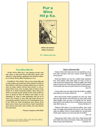Pura Wina Hilp Ka.
“PURA WINA HILP KA” sika ulbanka burska nani
bak sakan, ta bila nani Dawan Bila piska manis wina
Sakan ba. Yang lukisna smalkanka kau painkira ulban-
ka ra taki ba Dawan Bila Wauhkataya ra sa.
Gad Bila ba “Pura Wina” bali sa, bara kasak hilp pali
sa baha Kupia, pin dauki bara diran dauki ba kasak ka
laka dukiara. Upla kum ai kupia ulakisa bara ai saurka
nani sut dahra sakisa. Dawan Jisas Kraist ra swin ai
kupia bilara iwisa, bara ai kupia aiska ni Dawan Jisas
Kraist ba ai Suaki Sasakrika kulkisa. Bara Dawan ba
Witin ra ai tanka param mariki sa bara witin ai lilia ka,
bara ai laman ka laka ba lalukra nani kupia ra yan
aibanghwi sa. Yang ra naha daukanka nani sat ka ai
takan 1937 manka ra, bara lilia pali kapri Dawan ba
yang painika painkira takan ba wal. Yang Kupiam krau-
ki sna Witin ba Suaki Sasakrikam bara Dawan Kam
baku naiwa brima, kau man Dawan Suaki Sasakrikam
bara Dawan kam baku naiwa brima, kau man Dawan
brirasma kaka.
—Watson Goodman (1920-2002)
_______________________________________________
Scripture text is from the Bible in Miskito, Dawan Bila Aiska, ©1998 by
American Bible Society. Used by permission.
Gad LaTwanka Ba. 1
Sakuna Gâd ai latwanka tara ba wan marikisa: yawan
kan upla saurakira nani kan, sakuna Kraist lika wan
tawan pruan. –Rom 5:8
Insal luan liliaka yua tara ba, yauhka baku aimakaia
kan. Jisas kaikan witin naha tasba na swisi, ai Aisa ra
waia awarka ba aimakan kan. Witin ai uplika nani naha
tasba ra kan ba sut ra ban latwan kaikan, bamna nanara
ai latwanda laka kau tara pali takan ba sin mariki kan.
–Jan 13:1
Latwan laka kau tara upla briaia sip ba lika, ai uplika
nani dukyara ai rayaka yabaia ba. –Jan 15:13
Bara Jisas Kraist witnis kasakkira ba wina sin, witin
sika pas upla pruan wina kli buan ba, bara naha tasba
aiska kingka nani sut pura ra karnika bri ba. Kraist
mita latwan wan kaikisa, bara ai talia lakan wan saurka
nani sikbi sakan sa. –Param Marikan 1:5
“Bamna Gâd tasba ra uya latwan kaikan, bara witin
mita ai Luhpia kumi baman bri kan ba yan; bara baku
mika ani uplika writin ra kasak lukbia ba, sut pali tanis
tiwbia apia, sakuna raya ban kaia laka ba bribia.”
–Jan 3:16
Yang param takri witin ra lai wina. Yang latwan pali
mai kaikri ban kaiara latwanka; baha mita ninam bli-
kisna yamni man dauki kaia. –Jirimaia 31:3
Wahbi asla daukan:
Watson Goodman.
Pri —Atkaia dukia apia
Pura
Wina
Hilp Ka.
 