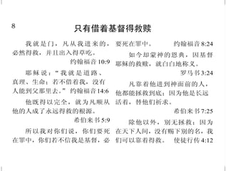8
只有借着基督得救赎
我就是门，凡从我进来的，
必然得救，并且出入得草吃。
约翰福音 10:9
耶 稣 说 ：“ 我 就 是 道 路 、
真理、生命；若不借着我，没有
人能到父那里去。” 约翰福音14:6
他既得以完全，就为凡顺从
他的人成了永远得救的根源。
希伯来书 5:9
所以我对你们说，你们要死
在罪中，你们若不信我是基督，必
要死在罪中。 约翰福音 8:24
如今却蒙神的恩典，因基督
耶稣的救赎，就白白地称义。
罗马书 3:24
凡靠着他进到神面前的人，
他都能拯救到底；因为他是长远
活着，替他们祈求。
希伯来书 7:25
除他以外，别无拯救；因为
在天下人间，没有赐下别的名，我
们可以靠着得救。 使徒行传 4:12
41
归主为圣
所以耶稣要用自己的血叫百姓
成圣，也就在城门外受苦。
希伯来书 13:12
就如神从创立世界以前，在
基督里拣选了我们，使我们在他面
前成为圣洁，无有瑕疵；并且穿上
新人；这新人是照着神的形象造
的，有真理的仁义和圣洁。
以弗所书 1:4；4:24
在那里必有一条大道，称为
圣路；污秽人不得经过，必专为
赎民行走；行路的人虽愚昧，也不
至失迷。 以赛亚书35:8
我们若认自己的罪，神是信
实的，是公义的，必要赦免我们
的罪，洗净我们一切的不义。
约翰壹书 1:9
这一切既然都要如此销化，
你们为人该当怎样圣洁，怎样敬
虔。 彼得后书 3:11
你们要追求与众人和睦，并
要追求圣洁；非圣洁没有人能见
主。 希伯来书 12:14
 