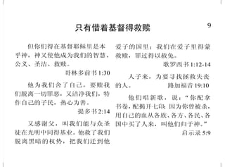 9
只有借着基督得救赎
但你们得在基督耶稣里是本
乎神，神又使他成为我们的智慧、
公义、圣洁、救赎。
哥林多前书 1:30
他为我们舍了自己，要赎我
们脱离一切罪恶，又洁净我们，特
作自己的子民，热心为善。
提多书 2:14
又感谢父，叫我们能与众圣
徒在光明中同得基业。他救了我们
脱离黑暗的权势，把我们迁到他
爱子的国里；我们在爱子里得蒙
救赎，罪过得以赦免。
歌罗西书 1:12-14
人子来，为要寻找拯救失丧
的人。 路加福音 19:10
他们唱新歌，说：“你配拿
书卷，配揭开七印；因为你曾被杀，
用自己的血从各族、各方、各民、各
国中买了人来，叫他们归于神。”
启示录 5:9
40
归主为圣
叫我们既从仇敌手中被救出
来，就可以终身在他面前，坦然
无惧地用圣洁、公义事奉他。
路加福音 1:74-75
那召你们的既是圣洁，你们
在一切所行的事上也要圣洁。
彼得前书 1:15
亲爱的弟兄啊，我们既有这
等应许，就当洁净自己，除去身体、
灵魂一切的污秽，敬畏神，得以成
圣。 哥林多后书 7:1
我是用水给你们施洗，叫你
们悔改；但那在我以后来的，能力
比我更大，我就是给他提鞋也不
配。他要用圣灵与火给你们施洗。
马太福音 3:11
就是照父神的先见被拣选，
借着圣灵得成圣洁，以致顺服耶
稣基督，又蒙他血所洒的人。
彼得前书 1:2
人若自洁，脱离卑贱的事，
就必作贵重的器皿，成为圣洁，
合乎主用，预备行各样的善事。
提摩太后书 2:21
 