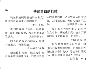 10
基督宝血的救赎
现在我们既靠着他的血称义，
就更要借着他免去神的忿怒。
罗马书 5:9
我们借这爱子的血，得蒙救
赎，过犯得以赦免，乃是照他丰富
的恩典。 以弗所书 1:7
因为这是我立约的血，为多
人流出来，使罪得赦。
马太福音 26:28
知道你们得赎，脱去你们祖
宗所传流虚妄的行为，不是凭着能
坏的金银等物，乃是凭着基督的宝
血，如同无瑕疵、无玷污的羔羊之
血。 彼得前书 1:18-19
我们若在光明中行，如同神
在光明中，就彼此相交，他儿子耶
稣的血也洗净我们一切的罪。
约翰壹书 1:7
何况基督借着永远的灵，将
自己无瑕无疵献给神，他的血岂不
更能洗净你们的心，除去你们的死
行，使你们事奉那永生神吗？
希伯来书 9:14
39
复活是我们荣耀的盼望
我实实在在地告诉你们，时
候将到，现在就是了，死人要听见
神儿子的声音，听见的人就要活
了。你们不要把这事看作希奇，时
候要到，凡在坟墓里的，都要听见
他的声音，就出来；行善的复活得
生；作恶的复活定罪。
约翰福音 5:25、28-29
岂不知我们这受洗归入基督耶
稣的人，是受洗归入他的死吗？所
以我们借着洗礼归入死，和他一同
埋葬，原是叫我们一举一动有新生
的样式，像基督借着父的荣耀从死
里复活一样。我们若在他死的形状
上与他联合，也要在他复活的形状
上与他联合。 罗马书 6:3-5
基督若在你们心里，身体就
因罪而死，心灵却因义而活。然而，
叫耶稣从死里复活者的灵若住在你
们心里，那叫基督耶稣从死里复活
的，也必借着住在你们心里的圣
灵，使你们必死的身体又活过来。
罗马书 8:10-11
 