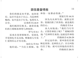 11
因信基督得救
你们得救是本乎恩，也因着
信。这并不是出于自己，乃是神所
赐的；也不是出于行为，免得有人
自夸。 以弗所书 2:8-9
我们既因信称义，就借着我
们的主耶稣基督得与神相和。
罗马书 5:1
原来在基督耶稣里，受割礼
不受割礼全无功效；惟独使人生发
仁爱的信心才有功效。
加拉太书 5:6
他们说：“当信主耶稣，你
和你一家都必得救。”
使徒行传 16:31
因为凡从神生的，就胜过世
界；使我们胜了世界的，就是我们
的信心。 约翰壹书 5:4
众人问他说：“我们当行什
么，才算作神的工呢？”耶稣回答
说：“信神所差来的，这就是作神的
工。” 约翰福音 6:28-29
但记这些事，要叫你们信耶
稣是基督，是神的儿子，并且叫你
们信了他，就可以因他的名得生
命。 约翰福音 20:31
38
耶稣基督的复活
他在犹太人之地，并耶路撒
冷所行的一切事，有我们作见证。
他们竟把他挂在木头上杀了。第三
日，神叫他复活，显现出来；不是
显现给众人看，乃是显现给神预先
所拣选为他作见证的人看，就是我
们这些在他从死里复活以后，和他
同吃同喝的人。使徒行传10:39-41
在七日的第一日清早，耶稣
复活了，就先向抹大拉的马利亚显
现；耶稣从她身上曾赶出七个鬼。
马可福音 16:9
过了八日，门徒又在屋里，
多马也和他们同在，门都关了。耶
稣来站在当中说：“愿你们平安！”
就对多马说：“伸过你的指头来，摸
我的手；伸出你的手来，探入我的
肋旁。不要疑惑，总要信。”多马说：
“我的主！我的神！”
约翰福音 20:26-28
耶稣被交给人，是为我们的
过犯；复活，是为叫我们称义。
罗马书 4:25
 