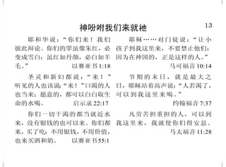13
神吩咐我们来就祂
耶和华说：“你们来！我们
彼此辩论。你们的罪虽像朱红，必
变成雪白；虽红如丹颜，必白如羊
毛。” 以赛亚书 1:18
圣 灵 和 新 妇 都 说 ：“ 来 ！ ”
听见的人也该说：“来！”口渴的人
也当来；愿意的，都可以白白取生
命的水喝。 启示录 22:17
你们一切干渴的都当就近水
来，没有银钱的也可以来。你们都
来，买了吃；不用银钱，不用价值，
也来买酒和奶。 以赛亚书55:1
耶稣……对门徒说：“让小
孩子到我这里来，不要禁止他们；
因为在神国的，正是这样的人。”
马可福音 10:14
节 期 的 末 日 ， 就 是 最 大 之
日，耶稣站着高声说：“人若渴了，
可以到我这里来喝。”
约翰福音 7:37
凡劳苦担重担的人，可以到
我这里来，我就使你们得安息。
马太福音 11:28
36
胜过撒但
儿女既同有血肉之体，他也
照样亲自成了血肉之体，特要借着
死败坏那掌死权的，就是魔鬼。
希伯来书 2:14
犯罪的是属魔鬼，因为魔鬼
从起初就犯罪。神的儿子显现出
来，为要除灭魔鬼的作为。
约翰壹书 3:8
谁能使我们与基督的爱隔绝
呢？难道是患难吗？是困苦吗？是
逼迫吗？是饥饿吗？是赤身露体
吗？是危险吗？是刀剑吗？然而靠
着爱我们的主，在这一切的事上已
经得胜有余了。罗马书 8:35、37
故此，你们要顺服神。务要
抵挡魔鬼，魔鬼就必离开你们逃跑
了。你们亲近神，神就必亲近你们。
雅各书 4:7-8 上
那时这不法的人必显露出来，
主耶稣要用口中的气灭绝他，用降
临的荣光废掉他。这不法的人来，
是照撒但的运动，行各样的异能、
神迹，和一切虚假的奇事。
帖撒罗尼迦后书 2:8-9
 