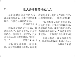 14
世人并非都是神的儿女
从此就显出谁是神的儿女，
谁是魔鬼的儿女；凡不行义的就不
属神，不爱弟兄的也是如此。
约翰壹书 3:10
因为凡被神的灵引导的，都
是神的儿子。你们所受的，不是奴
仆的心，仍旧害怕；所受的，乃是
儿子的心，因此我们呼叫：“阿爸！
父！” 罗马书 8:14-15
使 你 们 无 可 指 摘 ， 诚 实 无
伪，在这弯曲悖谬的世代，作神无
瑕疵的儿女。你们显在这世代中，
好像明光照耀。 腓立比书2:15
“你们务要从他们中间出来，
与他们分别，不要沾不洁净的物，
我就收纳你们。我要作你们的父，
你们要作我的儿女。”这是全能的
主说的。 哥林多后书 6:17 下 -18
凡接待他的，就是信他名的
人，他就赐他们权柄，作神的儿女。
约翰福音 1:12
35
撒但——我们头号敌人
务要谨守，警醒；因为你们
的仇敌魔鬼，如同吼叫的狮子，遍
地游行，寻找可吞吃的人。
彼得前书 5:8
这不法的人来，是照撒但的
运动，行各样的异能、神迹，和
一切虚假的奇事。
帖撒罗尼迦后书 2:9
我差你到他们那里去，要叫
他们的眼睛得开，从黑暗中归向光
明，从撒但权下归向神；又因信我，
得蒙赦罪，和一切成圣的人同得基
业。 使徒行传 26:18
当 时 ， 耶 稣 被 圣 灵 引 到 旷
野，受魔鬼的试探。耶稣说：“撒但
退去吧！因为经上记着说：‘当拜
主你的神，单要事奉他。’”于是魔
鬼离了耶稣；有天使来伺候他。
马太福音 4:1、10-11
我还有末了的话，你们要靠
着主，倚赖他的大能大力，作刚
强的人。要穿戴神所赐的全副军
装，就能抵挡魔鬼的诡计。
以弗所书 6:10-11
 