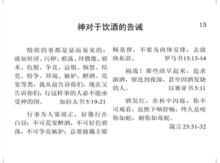 15
神对于饮酒的告诫
情欲的事都是显而易见的；
就如奸淫、污秽、邪荡、拜偶像、邪
术、仇恨、争竞、忌恨、恼怒、结
党、纷争、异端、嫉妒、醉酒、荒
宴等类，我从前告诉你们，现在又
告诉你们，行这样事的人必不能承
受神的国。 加拉太书 5:19-21
行事为人要端正，好像行在
白昼；不可荒宴醉酒，不可好色邪
荡，不可争竞嫉妒；总要披戴主耶
稣基督，不要为肉体安排，去放
纵私欲。 罗马书13:13-14
祸哉！那些清早起来，追求
浓酒，留连到夜深，甚至因酒发烧
的人。 以赛亚书 5:11
酒发红，在杯中闪烁，你不
可观看，虽然下咽舒畅，终久是咬
你如蛇，刺你如毒蛇。
箴言 23:31-32
34
必须承认基督
无不口称耶稣基督为主，使
荣耀归与父神。 腓立比书 2:11
凡在人面前认我的，我在我
天上的父面前也必认他；凡在人面
前不认我的，我在我天上的父面前
也必不认他。 马太福音10:32-33
你若口里认耶稣为主，心里
信 神 叫 他 从 死 里 复 活 ， 就 必 得
救。因为人心里相信，就可以称
义 ；口 里 承 认 ， 就 可 以 得 救 。
罗马书 10:9-10
凡不认子的，就没有父；认
子的，连父也有了。 约翰壹书2:23
凡把我和我的道当作可耻的，
人子在自己的荣耀里，并天父与圣
天使的荣耀里降临的时候，也要把
那人当作可耻的。
路加福音 9:26
 