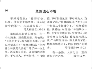 16
单靠诚心不够
耶 稣 对 他 说 ：“ 你 要 尽 心 、
尽性、尽意爱主你的神。这是诫
命中的第一，且是 最大的 。”
马太福音 22:37-38
耶稣出来行路的时候，有一
个人跑来，跪在他面前，问他说：
“良善的夫子，我当作什么事，才可
以承受永生？”耶稣对他说：“你为
什么称我是良善的？除了神一位之
外，再没有良善的。诫命你是晓得
的，不可杀人，不可奸淫，不可偷
盗，不可作假见证，不可亏负人，当
孝敬父母。”他对耶稣说：“夫子，这
一切我从小都遵守了。”耶稣看着
他，就爱他，对他说：“你还缺少一
件；去变卖你所有的，分给穷人，就
必有财宝在天上；你还要来跟从
我。”他听见这话，脸上就变了色，
忧忧愁愁地走了，因为他的产业很
多。 马可福音 10:17-22
有一条路，人以为正，至终
成为死亡之路。 箴言16:25
33
必须顺服主
倘若不听从耶和华的话，违
背他的命令，耶和华的手必攻击你
们，像从前攻击你们列祖一样。
撒母耳记上 12:15
岂不晓得你们献上自己作奴
仆，顺从谁，就作谁的奴仆吗？或
作罪的奴仆，以至于死；或作顺命
的奴仆，以至成义。 罗马书6:16
也必使你们这受患难的人与我
们同得平安。那时，主耶稣同他
有能力的天使从天上在火焰中显
现，要报应那不认识神和那不听从
我主耶稣福音的人。他们要受刑
罚，就是永远沉沦，离开主的面
和他权能的荣光。
帖撒罗尼迦后书 1:7-9
看哪！我今日将祝福与咒诅
的话，都陈明在你们面前。你们若
听从耶和华你们神的诫命，就是我
今日所吩咐你们的，就必蒙福。你
们若不听从耶和华你们神的诫命，
偏离我今日所吩咐你们的道，去事
奉你们素来所不认识的别神，就必
受祸。 申命记 11:26-28
 