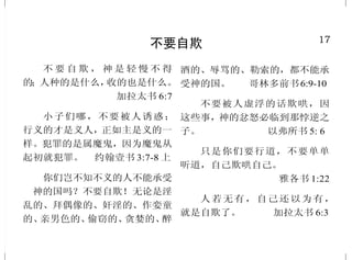 17
不要自欺
不 要 自 欺 ， 神 是 轻 慢 不 得
的；人种的是什么，收的也是什么。
加拉太书 6:7
小子们哪，不要被人诱惑；
行义的才是义人，正如主是义的一
样。犯罪的是属魔鬼，因为魔鬼从
起初就犯罪。 约翰壹书 3:7-8 上
你们岂不知不义的人不能承受
　神的国吗？不要自欺！无论是淫
乱的、拜偶像的、奸淫的、作娈童
的、亲男色的、偷窃的、贪婪的、醉
酒的、辱骂的、勒索的，都不能承
受神的国。 哥林多前书6:9-10
不要被人虚浮的话欺哄，因
这些事，神的忿怒必临到那悖逆之
子。 以弗所书 5: 6
只是你们要行道，不要单单
听道，自己欺哄自己。
雅各书 1:22
人若无有，自己还以为有，
就是自欺了。 加拉太书 6:3
32
耶稣所赐的喜乐
现在我往你那里去，我还在
世上说这话，是叫他们心里充满我
的喜乐。 约翰福音 17:13
但我要再见你们，你们的心
就喜乐了；这喜乐也没有人能夺
去。 约翰福音16:22下
因为神的国不在乎吃喝，只
在乎公义、和平，并圣灵中的喜乐。
罗马书 14:17
所以你们必从救恩的泉源欢然
取水。 以赛亚书 12:3
我已经与基督同钉十字架，
现在活着的，不再是我，乃是基督
在我里面活着；并且我如今在肉身
活着，是因信神的儿子而活，他是
爱我，为我舍己。 加拉太书 2:20
这些事我已经对你们说了，
是要叫我的喜乐存在你们心里，
并叫你们的喜乐可以满足。
约翰福音 15:11
你必将生命的道路指示我。
在你面前有满足的喜乐，在你右手
中有永远的福乐。 诗篇 16:11
 