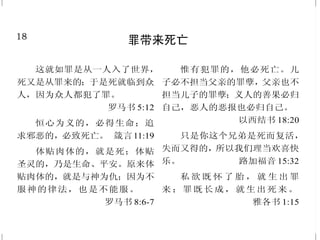 18
罪带来死亡
这就如罪是从一人入了世界，
死又是从罪来的；于是死就临到众
人，因为众人都犯了罪。
罗马书 5:12
恒心为义的，必得生命；追
求邪恶的，必致死亡。 箴言11:19
体贴肉体的，就是死；体贴
圣灵的，乃是生命、平安。原来体
贴肉体的，就是与神为仇；因为不
服神的律法，也是不能服。
罗马书 8:6-7
惟有犯罪的，他必死亡。儿
子必不担当父亲的罪孽，父亲也不
担当儿子的罪孽；义人的善果必归
自己，恶人的恶报也必归自己。
以西结书 18:20
只是你这个兄弟是死而复活，
失而又得的，所以我们理当欢喜快
乐。 路加福音 15:32
私 欲 既 怀 了 胎 ， 就 生 出 罪
来 ；罪 既 长 成 ， 就 生 出 死 来 。
雅各书 1:15
31
得救的确据
圣灵与我们的心同证我们是神
的儿女。 罗马书 8:16
人有了神的儿子就有生命；
没有神的儿子就没有生命。我将
这些话写给你们信奉神儿子之名的
人，要叫你们知道自己有永生。
约翰壹书 5:12-13
公义的果效必是平安；公义
的效验必是平稳，直到永远。
以赛亚书 32:17
有了我的命令又遵守的，这
人就是爱我的；爱我的必蒙我父爱
他，我也要爱他，并且要向他显现。
约翰福音 14:21
你们既为儿子，神就差他儿
子的灵进入你们的心，呼叫：“阿
爸！父！” 加拉太书 4:6
神将他的灵赐给我们，从此
就知道我们是住在他里面，他也住
在我们里面。 约翰壹书 4:13
 