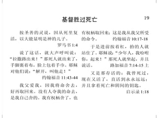 19
基督胜过死亡
按圣善的灵说，因从死里复
活，以大能显明是神的儿子。
罗马书 1:4
说了这话，就大声呼叫说：
“拉撒路出来！”那死人就出来了，
手脚裹着布，脸上包着手巾。耶稣
对他们说：“解开，叫他走！”
约翰福音 11:43-44
我父爱我，因我将命舍去，
好再取回来。没有人夺我的命去，
是我自己舍的。我有权柄舍了，也
有权柄取回来；这是我从我父所受
的命令。 约翰福音10:17-18
于是进前按着杠，抬的人就
站住了。耶稣说：“少年人，我吩咐
你，起来！”那死人就坐起，并且
说话。 路加福音 7:14-15 上
又是那存活的；我曾死过，
现在又活了，直活到永永远远；
并且拿着死亡和阴间的钥匙。
启示录 1:18
30
永 生
顺着情欲撒种的，必从情欲
收败坏；顺着圣灵撒种的，必从圣
灵收永生。 加拉太书 6:8
摩西在旷野怎样举蛇，人子
也必照样被举起来。叫一切信他的
都得永生。 约翰福音 3:14-15
认识你独一的真神，并且认
识你所差来的耶稣基督；这就是永
生。 约翰福音 17:3
信子的人有永生；不信子的
人得不着永生，神的震怒常在他身
上。 约翰福音 3:36
因为罪的工价乃是死；惟有
神的恩赐，在我们的主基督耶稣
里，乃是永生。 罗马书 6:23
我实实在在地告诉你们，那
听我话，又信差我来者的，就有永
生，不至于定罪，是已经出死入生
了。 约翰福音 5:24
 