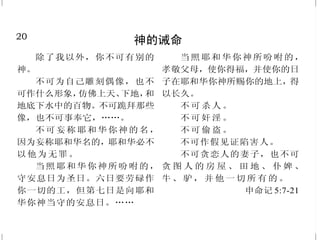 20
神的诫命
除了我以外，你不可有别的
神。
不可为自己雕刻偶像，也不
可作什么形象，仿佛上天、下地，和
地底下水中的百物。不可跪拜那些
像，也不可事奉它，……。
不可妄称耶和华你神的名，
因为妄称耶和华名的，耶和华必不
以他为无罪。
当照耶和华你神所吩咐的，
守安息日为圣日。六日要劳碌作
你一切的工，但第七日是向耶和
华你神当守的安息日。……
当照耶和华你神所吩咐的，
孝敬父母，使你得福，并使你的日
子在耶和华你神所赐你的地上，得
以长久。
不 可 杀 人 。
不 可 奸 淫 。
不 可 偷 盗 。
不可作假见证陷害人。
不可贪恋人的妻子，也不可
贪 图 人 的 房 屋 、 田 地 、 仆 婢 、
牛 、 驴 ， 并 他 一 切 所 有 的 。
申命记 5:7-21
29
向罪死——在基督里复活
你们死在过犯罪恶之中，他
叫你们活过来。他又叫我们与基督
耶稣一同复活，一同坐在天上。
以弗所书 2:1、6
他被挂在木头上，亲身担当
了我们的罪，使我们既然在罪上
死，就得以在义上活。因他受的鞭
伤，你们便得了医治。
彼得前书 2:24
所以，你们若真与基督一同
复活，就当求在上面的事；那里有
基督坐在神的右边。你们要思念上
面的事，不要思念地上的事。因为
你们已经死了，你们的生命与基督
一同藏在神里面。 歌罗西书3:1-3
凡属基督耶稣的人，是已经
把肉体连肉体的邪情私欲，同钉
在十字架上了。我们若是靠圣灵
得生，就当靠圣灵行事。
加拉太书 5:24-25
断乎不可！我们在罪上死了的
人，岂可仍在罪中活着呢？这样，
你们向罪也当看自己是死的；向
神在基督耶稣里，却当看自己是活
的。 罗马书 6:2、11
 