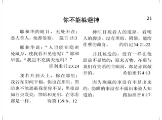 21
你不能躲避神
耶和华的眼目，无处不在；
恶人善人，他都鉴察。 箴言15:3
耶和华说：“人岂能在隐密
处藏身，使我看不见他呢？”耶和
华说：“我岂不充满天地吗？”
耶利米书 23:24
我若升到天上，你在那里；
我若在阴间下榻，你也在那里。黑
暗也不能遮蔽我使你不见，黑夜却
如白昼发亮；黑暗和光明，在你看
都是一样。 诗篇 139:8、12
神注目观看人的道路；看明
人的脚步。没有黑暗、阴翳，能给
作孽的藏身。 约伯记34:21-22
并且被造的，没有一样在他
面前不显然的；原来万物，在那与
我们有关系的主眼前，都是赤露敞
开的。 希伯来书 4:13
因为掩藏的事没有不显出来
的；隐瞒的事没有不露出来被人知
道的。 路加福音 8:17
28
重 生
我也要赐给你们一个新心，
将新灵放在你们里面。又从你们的
肉体中除掉石心，赐给你们肉心。
以西结书 36:26
你们若知道他是公义的，就
知道凡行公义之人都是他所生的。
约翰壹书 2:29
我们知道凡从神生的，必不
犯罪，从神生的，必保守自己，那
恶者也就无法害他。约翰壹书 5:18
你们蒙了重生，不是由于能
坏的种子，乃是由于不能坏的种
子，是借着神活泼常存的道。
彼得前书 1:23
若有人在基督里，他就是新
造的人，旧事已过，都变成新的了。
哥林多后书 5:17
耶稣回答说：“我实实在在
地告诉你，人若不重生，就不能见
神的国。” 约翰福音 3:3
但如今你们奉主耶稣基督的
名，并借着我们神的灵，已经洗净、
成圣、称义了。 哥林多前书 6:11
 