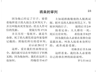 23
将来的审判
因为他已经定了日子，要借
着他所设立的人按公义审判天下，
并且叫他从死里复活，给万人作可
信的凭据。 使徒行传 17:31
并且另有一卷展开，就是生
命册。死了的人都凭着这些案卷所
记载的，照他们所行的受审判。
启示录 20:12 下
这样，爱在我们里面得以完
全，我们就可以在审判的日子坦然
无惧；因为他如何，我们在这世上
也如何。 约翰壹书 4:17
主知道搭救敬虔的人脱离试
探，把不义的人留在刑罚之下，等
候审判的日子。 彼得后书 2:9
按着定命，人人都有一死，
死后且有审判。 希伯来书 9:27
因为我们众人必要在基督台前
显露出来，叫各人按着本身所行
的 ， 或 善 或 恶 受 报 。
哥林多后书 5:10
这样看来，我们各人必要将
自己的事在神的面前说明。
罗马书 14:12
26
罪的赦免
恶人若回头离开所作的一切罪
恶，谨守我一切的律例，行正直与
合理的事，他必定存活，不至死亡。
以西结书 18:21
恶人当离弃自己的道路，不
义的人当除掉自己的意念，归向耶
和华，耶和华就必怜恤他；当归向
我们的神，因为神必广行赦免。
以赛亚书 55:7
你们饶恕人的过犯，你们的
天父也必饶恕你们的过犯。
马太福音 6:14
耶稣见他们的信心，就对瘫
子 说 ：“ 小 子 ， 你 的 罪 赦 了 。”
马可福音 2:5
赦罪的道是由这人（耶稣）
传给你们的。神且用右手将他高
举，叫他作君王，作救主，将悔
改的心和赦罪的恩赐给以色列人。
使徒行传 13:38 下；5:31
看哪！我站在门外叩门，若
有听见我声音就开门的，我要进到
他那里去，我与他，他与我一同坐
席。 启示录 3:20
 